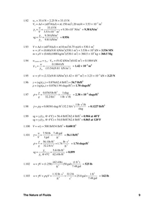 The Nature of Fluids 9
1.92 wo = 35.4 N − 2.25 N = 33.15 N
Vo = Ad = (πD2
/4)(d) = π(.150 m)2
(.20 m)/4 = 3.53 × 10−3
m3
3 3
3 3
33.15 N
= 9.38 10 N/m
3.53 10 m
o
w
= =
V
γ −
×
×
= 9.38 kN/m3
3
3
9.38 kN/m
sg = =
9.81 kN/m
o
w
γ
γ
= 0.956
1.93 V = Ad = (πD2
/4)(d) = π(10 m)2
(6.75 m)/4 = 530.1 m3
w = γV = (0.68)(9.81 kN/m3
)(530.1 m3
) = 3.536 × 103
kN = 3.536 MN
m = ρV = (0.68)(1000 kg/m3
)(530.1 m3
) = 360.5 × 103
kg = 360.5 Mg
1.94 wcastor oil = γco ⋅ Vco = (9.42 kN/m3
)(0.02 m3
) = 0.1884 kN
3
0.1884 kN
(13.54)(9.81 kN /m )
m
m
w
= =V
γ
= 1.42 × 10−3
m3
1.95 w = γV = (2.32)(9.81 kN/m3
)(1.42 × 10−4
m3
) = 3.23 × 10−3
kN = 3.23 N
1.96 γ = (sg)(γw) = 0.876(62.4 lb/ft3
) = 54.7 lb/ft3
ρ = (sg)(ρw) = 0.876(1.94 slugs/ft3
) = 1.70 slugs/ft3
1.97
3
2 2
0.0765 lb/ft 1slug
32.2 ft/s 1 lb s /ft
= =
g
γ
ρ ×
⋅
= 2.38 × 10−3
slugs/ft3
1.98
2
3 2 1 lb s /ft
0.00381slug /ft (32.2 ft/s )
slug
= g =γ ρ
⋅
= 0.1227 lb/ft3
1.99 sg = γo/(γw @ 4°C) = 56.4 lb/ft3
/62.4 lb/ft3
= 0.904 at 40°F
sg = γo/(γw @ 4°C) = 54.0 lb/ft3
/62.4 lb/ft3
= 0.865 at 120°F
1.100 V = w/γ = 500 lb/834 lb/ft3
= 0.600 ft3
1.101 3
7.50 lb 7.48 gal
1gal ft
w
= =
V
γ × = 56.1 lb/ft3
3 2
2 4
56.1lb/ft lb s
=1.74
32.2 ft /s ft
= =
g
γ
ρ
⋅
= 1.74 slugs/ft3
3
3
5.61lb/ft
sg = =
@4 C 62.4 lb/ft
o
w
γ
γ °
= 0.899
1.102
3
3
(62.4 lb) (1 ft )
(1.258) (50 gal)
7.48 galft
w= V =γ = 525 lb
1.103
2 3
4 2
1.32 lb s 32.2 ft 1 ft
25.0 gal
7.48 galft s
w= V = gV =γ ρ
⋅
× × × = 142 lb
 