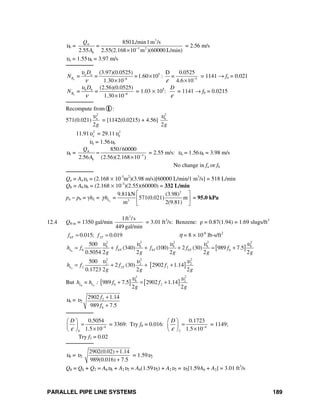 PARALLEL PIPE LINE SYSTEMS 189
υb =
3
A
3 2
b
850 L/min1m /s
=
2.55 2.55(2.168 10 m )(60000 L/min)
Q
A −
×
= 2.56 m/s
υa = 1.55υb = 3.97 m/s
────────
a
5a a
6 5
(3.97)(0.0525) D 0.0525
= = =1.60 10 : =
1.30 10 4.6 10
R
D
N
υ
ν ε− −
×
× ×
= 1141 → fa = 0.021
b
b b
6
(2.56)(0.0525)
= =
1.30 10
R
D
N
υ
ν −
×
= 1.03 × 105
:
D
ε
= 1141 → fb = 0.0215
────────
Recompute from I :
571(0.021)
2
a
2g
υ
= [1142(0.0215) + 4.56]
2
b
2g
υ
11.91 2
aυ = 29.11 2
bυ
υa = 1.56υb
υb = A
3
b
850/60000
2.56 (2.56)(2.168 10 )
Q
A −
=
×
= 2.55 m/s: υa = 1.56υb = 3.98 m/s
No change in fa or fb
────────
Qa = Aaυa = (2.168 × 10-3
m2
)(3.98 m/s)[60000 L/min/1 m3
/s] = 518 L/min
Qb = Abυb = (2.168 × 10-3
)(2.55)(60000) = 332 L/min
pa − pb = γhL = a
2
3
9.81kN (3.98)
= 571(0.021) m
m 2(9.81)
Lhγ
⎡ ⎤
⎢ ⎥
⎣ ⎦
= 95.0 kPa
12.4 Q8-in = 1350 gal/min
3
1ft /s
449 gal/min
= 3.01 ft3
/s: Benzene: ρ = 0.87(1.94) = 1.69 slugs/ft3
6 20.015; 0.019T Tf f= = η = 8 × 10-6
lb-s/ft2
[ ]6
2 2 2 2 2
6 6 6 6 b
6 6 6 6 6
500
(340) (100) 2 (30) 989 7.5
0.5054 2 2 2 2 2
L T T Th f f f f f
g g g g g
υ υ υ υ υ
= + + + = +
[ ]2
2 2 2
2 2 2
2 2 2
500
2 (30) 2902 1.14
0.1723 2 2 2
L Th f f f
g g g
υ υ υ
= + + +
But [ ] [ ]6 2
2 2
6 2
6 2989 7.5 2902 1.14
2 2
L Lh = h : f f
g g
υ υ
+ = +
υ6 = υ2
2
6
2902 1.14
989 7.5
f
f
+
+
────────
4
6
0.5054
1.5 10
D
ε −
⎛ ⎞
=⎜ ⎟
×⎝ ⎠
= 3369: Try f6 = 0.016: 4
2
0.1723
1.5 10
D
ε −
⎛ ⎞
=⎜ ⎟
×⎝ ⎠
= 1149;
Try f2 = 0.02
────────
υ6 = υ2
2902(0.02) 1.14
989(0.016) 7.5
+
+
= 1.59υ2
Q8 = Q6 + Q2 = A6υb + A2υ2 = A6(1.59υ2) + A2υ2 = υ2[1.59A6 + A2] = 3.01 ft3
/s
 