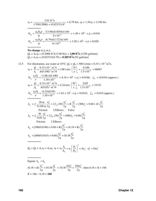 190 Chapter 12
υ2 =
3
2
3.01 ft /s
1.59(0.2006) + (0.02333) ft
= 8.79 ft/s; υ6 = 1.59υ2 = 13.98 ft/s
────────
6
6 6
6
(13.98)(0.5054)(1.69)
8 10
R
D
N
υ ρ
η −
= =
×
= 1.49 × 106
→ f6 = 0.016
2
2 2
6
(8.79)(0.1723)(1.69)
8 10
R
D
N
υ ρ
η −
= =
×
= 3.20 × 105
→ f2 = 0.020
────────
No change in f6 or f2
Q6 = A6υ6 = (0.2006 ft2
)(13.98 ft/s) = 2.80 ft3
/s [1258 gal/min]
Q2 = A2υ2 = (0.02333)(8.79) = 0.205 ft3
/s [92 gal/min]
12.5 For illustration, use water at 10°C; Qa = Qb = 500 L/min = 8.33 × 10-3
m3
/s.
υa =
3 3
2 2 6
aa
8.33 10 m /s D 0.100
= =1.061m/s: =
(0.100) m /4 1.5 10
Q
A π ε
−
−
× ⎛ ⎞
⎜ ⎟
×⎝ ⎠
= 66667
a
a a
6
(1.061)(0.100)
=
1.30 10
R
D
N
υ
ν −
×
= 8.18 × 104
→ fa = 0.0186; aTf = (0.010) (approx.)
υb =
3 3
2 2 6
bb
8.33 10 m /s D 0.05
= = 4.24 m/s: =
(0.05) m /4 ε 1.5 10
Q
A π
−
−
× ⎛ ⎞
⎜ ⎟
×⎝ ⎠
= 33333
b
b b
6
(4.24)(0.05)
=
1.30 10
R
D
N
υ
ν −
×
= 1.63 × 105
→ fb = 0.0163; bTf = 0.010 (approx.)
────────
a
2 2 2 2
a a a a
a a a
30 m
= 2 (30) (300 0.60 )
0.100 m 2 2 2 2
L Th f f K f K
g g g g
υ υ υ υ
+ + = + +
Friction 2 Elbows Valve
b
2 2 2
b b b
b b
30
= 2 (30) (600 0.60)
0.05 2 2 2
L bTh f f f
g g g
υ υ υ
+ = +
Friction 2 Elbows
a
2 2
a a
=[300(0.0186) + 0.60 + K] = (6.18 + K)
2 2
Lh
g g
υ υ
( )b
2 2
b b
= 600(0.0163) + 0.60 =10.38
2 2
Lh
g g
υ υ
────────
Qa = Qb = Aaυa = Abυb; υb = υa
2
a a
a a
b b
= = 4 ;
A
A D
D
υ υ
⎛ ⎞
⎜ ⎟
⎝ ⎠
2 2
b a16υ υ=
────────
Equate a bL Lh h=
(6.18 + K)
2 2
a b
=10.38
2 2g g
υ υ
= 10.38
2 2
a a16 166
=
2 2g g
υ υ
; then 6.18 + K = 166
K = 166 − 6.18 = 160
 