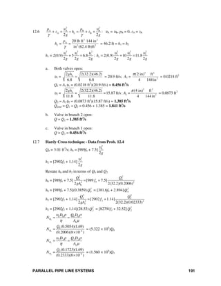 PARALLEL PIPE LINE SYSTEMS 191
12.6
2 2
A A B B
A B :
2 2
L
p p
z h z
g g
υ υ
γ γ
+ + − = + + υA = υB, pB = 0, zA = zB
3 2
A
2 2
20 lb ft 144 in
=
in (62.4 lb)ft
L
p
h =
γ
= 46.2 ft = h1 = h2
h1 = 2(0.9)
2 2 2 2 2 2
1 1 1 2 2 2
25 6.8 : 2(0.9) 10 11.8
2 2 2 2 2 2
+ h
g g g g g g
υ υ υ υ υ υ
= = + =
a. Both valves open:
υ1 =
2 2(32.2)(46.2)
6.8 6.8
Lgh
= = 20.9 ft/s; A1 =
2 2
2
(2 in) ft
4 144 in
π
= 0.0218 ft2
Q1 = A1υ1 = (0.0218 ft2
)(20.9 ft/s) = 0.456 ft3
/s
υ2 =
2 2
2 2
2 2(32.2)(46.2) (4 in) ft
15.87 ft/s: =
11.8 11.8 4 144 in
Lgh
= = A
π
= 0.0873 ft2
Q2 = A2υ2 = (0.0873 ft2
)(15.87 ft/s) = 1.385 ft3
/s
Qtotal = Q1 + Q2 = 0.456 + 1.385 = 1.841 ft3
/s
b. Valve in branch 2 open:
Q = Q2 = 1.385 ft3
/s
c. Valve in branch 1 open:
Q = Q1 = 0.456 ft3
/s
12.7 Hardy Cross technique - Data from Prob. 12.4
Q8 = 3.01 ft3
/s; h6 = [989f6 + 7.5]
2
6
2g
υ
h2 = [2902f2 + 1.14]
2
2
2g
υ
Restate h6 and h2 in terms of Q6 and Q2
h6 = [989f6 + 7.5]
2 2
6 6
62 2
6
[989 7.5]
2 2(32.2)(0.2006)
Q Q
f
gA
= +
h6 = [989f6 + 7.5](0.3859) 2
6Q = [381.6f6 + 2.894] 2
6Q
h2 = [2902f2 + 1.14]
2 2
2 2
22 2
2
[2902 1.14]
2 2(32.2)(0.02333)
Q Q
f
gA
= +
h2 = [2902f2 + 1.14](28.53) 2
2Q = [82791f2 + 32.52] 2
2Q
6
6 6 6 6
6
R
D Q D
N
A
υ ρ ρ
η μ
= =
6
6
6
(0.5054)(1.69)
(0.2006)(8 10 )
R
Q
N −
=
×
= (5.322 × 105
)Q6
2
2 2 2 2
2
R
D Q D
N
A
υ ρ ρ
η μ
= =
2
2
6
(0.1723)(1.69)
(0.2333)(8 10 )
R
Q
N −
=
×
= (1.560 × 106
)Q2
 