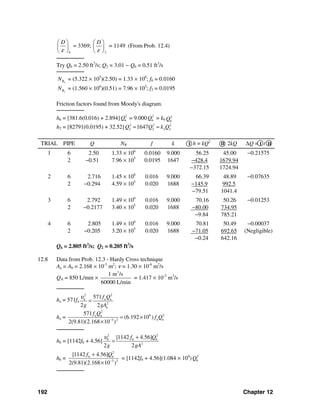 192 Chapter 12
6
D
ε
⎛ ⎞
⎜ ⎟
⎝ ⎠
= 3369;
2
D
ε
⎛ ⎞
⎜ ⎟
⎝ ⎠
= 1149 (From Prob. 12.4)
────────
Try Q6 = 2.50 ft3
/s; Q2 = 3.01 − Q6 = 0.51 ft3
/s
────────
6RN = (5.322 × 105
)(2.50) = 1.33 × 106
; f6 = 0.0160
2RN = (1.560 × 106
)(0.51) = 7.96 × 105
; f2 = 0.0195
Friction factors found from Moody's diagram.
────────
h6 = [381.6(0.016) + 2.894] 2
6Q = 9.000 2
6Q = k6
2
6Q
h2 = [82791(0.0195) + 32.52] 2 2 2
2 2 2 21647Q Q k Q= =
TRIAL PIPE Q NR f k I h = kQ2
II 2kQ ΔQ = I / II
1 6
2
2.50
−0.51
1.33 × 106
7.96 × 105
0.0160
0.0195
9.000
1647
56.25
−428.4
−372.15
45.00
1679.94
1724.94
−0.21575
2 6
2
2.716
−0.294
1.45 × 106
4.59 × 105
0.016
0.020
9.000
1688
66.39
−145.9
−79.51
48.89
992.5
1041.4
−0.07635
3 6
2
2.792
−0.2177
1.49 × 106
3.40 × 105
0.016
0.020
9.000
1688
70.16
−80.00
−9.84
50.26
734.95
785.21
−0.01253
4 6
2
2.805
−0.205
1.49 × 106
3.20 × 105
0.016
0.020
9.000
1688
70.81
−71.05
−0.24
50.49
692.65
642.16
−0.00037
(Negligible)
Q6 = 2.805 ft3
/s; Q2 = 0.205 ft3
/s
12.8 Data from Prob. 12.3 - Hardy Cross technique
Aa = Ab = 2.168 × 10-3
m2
; ν = 1.30 × 10-6
m2
/s
QA = 850 L/min ×
3
1 m /s
60000 L/min
= 1.417 × 10-2
m3
/s
────────
ha = 571fa
2 2
a a a
2
a
571
2 2
f Q
g gA
υ
=
ha =
2
6 2a a
a a3 2
571
(6.192 10 )
2(9.81)(2.168 10 )
f Q
f Q−
= ×
×
────────
hb = [1142fb + 4.56]
2 2
b b
2
[1142 4.56]
2 2
b f Q
g gA
υ +
=
hb =
2
b b
3 2
[1142 4.56]
2(9.81)(2.168 10 )
f Q
−
+
×
= [1142fb + 4.56](1.084 × 104
) 2
bQ
────────
 