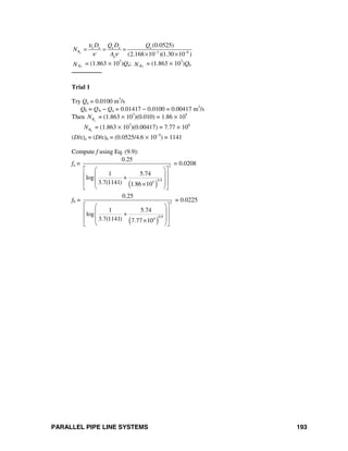 PARALLEL PIPE LINE SYSTEMS 193
a
a a a a a
3 6
a
(0.0525)
(2.168 10 )(1.30 10 )
R
D Q D Q
N
A
υ
ν ν − −
= = =
× ×
aRN = (1.863 × 107
)Qa; bRN = (1.863 × 107
)Qb
────────
Trial 1
Try Qa = 0.0100 m3
/s
Qb = QA − Qa = 0.01417 − 0.0100 = 0.00417 m3
/s
Then aRN = (1.863 × 107
)(0.010) = 1.86 × 105
bRN = (1.863 × 107
)(0.00417) = 7.77 × 104
(D/ε)a = (D/ε)b = (0.0525/4.6 × 10−5
) = 1141
Compute f using Eq. (9.9):
fa =
( )
2
0.95
0.25
1 5.74
log
3.7(1141) 1.86 10
⎡ ⎤⎛ ⎞
⎢ ⎥⎜ ⎟+
⎢ ⎥⎜ ⎟×⎝ ⎠⎣ ⎦
= 0.0208
fb =
( )
2
0.94
0.25
1 5.74
log
3.7(1141) 7.77 10
⎡ ⎤⎛ ⎞
⎢ ⎥⎜ ⎟+
⎢ ⎥⎜ ⎟×⎝ ⎠⎣ ⎦
= 0.0225
 