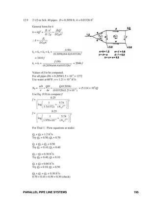 PARALLEL PIPE LINE SYSTEMS 195
12.9 2 1/2-in Sch. 40 pipes: D = 0.2058 ft; A = 0.03326 ft2
General form for k
h = kQ2
=
2 2
2
2 2
fL fLQ
D g D gA
υ
=
2
2
fL
k
D gA
∴ =
ka = kb = kd = ke = 2
(50)
(0.2058)(64.4)(0.03326)
f
= 3410 f
kc = kf = 2
(30)
(0.2058)(64.4)(0.03326)
f
= 2046 f
Values of f to be computed.
For all pipes D/ε = 0.2058/1.5 × 10-4
= 1372
Use water at 60°F; ν = 1.21 × 10-5
ft2
/s
NR = 5
(0.2058)
(0.03326)(1.21 10 )
D QD Q
A
υ
ν ν −
= =
×
= (5.114 × 105
)Q
Use Eq. (9.9) to compute f:
f = 2
0.9
0.25
1 5.74
log
3.7(1372) ( )RN
⎡ ⎤⎛ ⎞
+⎢ ⎥⎜ ⎟
⎝ ⎠⎣ ⎦
f = 2
4 0.9
0.25
1 5.74
log
1.970 10 ( )RN−
⎡ ⎤⎛ ⎞
+⎢ ⎥⎜ ⎟
×⎝ ⎠⎣ ⎦
For Trial 1: Flow equations at nodes:
Qa + Qb = 1.2 ft3
/s
Try Qa = 0.50; Qb = 0.70
Qc + Qd = Qa = 0.50
Try Qc = 0.10; Qd = 0.40
Qd − Qf = 0.30 ft3
/s
Try Qd = 0.40, Qf = 0.10
Qe + Qf = 0.60 ft3
/s
Try Qf = 0.10; Qe = 0.50
Qb + Qc = Qe + 0.30 ft3
/s
0.70 + 0.10 = 0.50 + 0.30 (check)
 