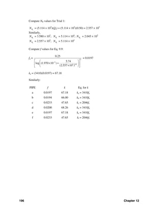 196 Chapter 12
Compute NR values for Trial 1:
aRN = (5.114 × 105
)(Qa) = (5.114 × 105
)(0.50) = 2.557 × 105
Similarly,
bRN = 3.580 × 105
; cRN = 5.114 × 104
; dRN = 2.045 × 105
aRN = 2.557 × 105
; fRN = 5.114 × 104
Compute f values for Eq. 9.9:
fa = 2
4
5 0.9
0.25
5.74
log (1.970 10 )
(2.557 10 )
−⎡ ⎤⎛ ⎞
× +⎢ ⎥⎜ ⎟
×⎝ ⎠⎣ ⎦
= 0.0197
ka = (3410)(0.0197) = 67.18
Similarly:
PIPE f k Eq. for k
a 0.0197 67.18 ka = 3410fa
b 0.0194 66.00 kb = 3410fb
c 0.0233 47.65 kc = 2046fc
d 0.0200 68.26 kd = 3410fd
e 0.0197 67.18 ke = 3410fe
f 0.0233 47.65 kf = 2046ff
 