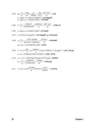 10 Chapter 1
1.104
2 33
3 3 3
1.20 g 1kg (10 cm)msg = =
cm 1000 kg g10 mw
ρ
ρ
× × × = 1.20
ρ = (sg)(ρw) = 1.20(1.94 slugs/ft3
) = 2.33 slugs/ft3
γ = (sg)(γw) = (1.20)(62.4 lb/ft3
) = 74.9 lb/ft3
1.105
3 3 2 3
3 3
5.0 lb ft 0.0283 m (10 cm)
(0.826)62.4 lb ft m
w
V = =
γ
× × = 2745 cm3
1.106 γ = (sg)(γw) = (1.08)(62.4 lb/ft3
) = 67.4 lb/ft3
1.107 ρ = (0.79)(1.94 slugs/ft3
) = 1.53 slugs/ft3
; ρ = 0.79 g/cm3
1.108
( )
3
32
(7.95 0.50)lb 1728 in
(6.0 in / 4 (8.0 in) ft)
o
w
= =
V
γ
π
−
× = 56.9 lb/ft3
sg = γo/γw = 56.9 lb/ft3
/62.4 lb/ft3
= 0.912
1.109
22
3 3(30 ft)
22 ft =15550 ft 7.48 gal/ft
4 4
D
V = A d = d =
π π
⋅ ⋅ × × = 1.16 × 105
gal
w = γV = (0.68)(62.4 lb/ft3
)(15550 ft3
) = 6.60 × 105
lb
1.110 wco = γcoV = (59.69 lb/ft3
)(5 gal)(1 ft3
/7.48 gal) = 39.90 lb
3
3
39.90 lb ft 7.48 gal
13.54(62.4 lb) ft
m
m
w
= =V
γ
× = 0.353 gal
1.111
3
3
33
(62.4 lb) (1 ft )
(2.32) (8.64 in )
1728 inft
w= V =γ = 0.724 lb
 