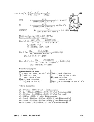 PARALLEL PIPE LINE SYSTEMS 209
12.12 h = kQ2
=
2 2
2
2 (2 )
L fLQ
f
D g D g A
υ
= ; k = 2
fL
D(2g)A
1 3 k = 3 2
(7.5)
(0.0475)(2)(9.81)(1.772 10 )
f
−
×
2 = (2.56 × 106
)f
2 k = 4 2
(7.5)
(0.0348)(2)(9.81)(9.510 10 )
f
−
×
= (1.21 × 107
)f
4 5 6 7 k = 4 2
(7.5)
(0.0221)(2)(9.81)(3.835 10 )
f
−
×
= (1.18 × 108
)f
Fluid is a coolant: sg = 0.92, η = 2.00 × 10-3
Pa⋅s
Reynolds numbers and relative roughness
Pipes 1, 3: NR = 3 3
(0.0475)(920)
(1.772 10 )(2.00 10 )
D QD Q
A
υ ρ ρ
η η − −
= =
× ×
NR = (1.233 × 107
)Q
D/ε = 0.0475/1.5 × 10−6
= 31667
Pipe 2: NR = 7
4 3
(0.0348)(920)
(1.683 10 )
(9.510 10 )(2.00 10 )
QD Q
Q
A
ρ
η − −
= = ×
× ×
D/ε = 0.0348/1.5 × 10−6
= 23200
Pipes 4, 5, 6, 7: NR = 4 3
(0.0221)(920)
(3.835 10 )(2.00 10 )
QD Q
A
ρ
η − −
=
× ×
= (2.651 × 107
)Q
D/ε = 0.0221/1.5 × 10−6
= 14733
Compute f using Eq. 9.9.
For continuity at the joints:
I Q1 + Q3 = 880 L/min = 1.467 × 10-2
m3
/s
II Q1 = Q2 + 115 L/min
= Q2 + 1.917 × 10-3
m3
/s
III Q3 = Q4 + Q6 + 375 L/min
= Q4 + Q6 + 6.250 × 10-3
IV Q2 + Q4 = Q5 + 200 L/min
= Q5 + 3.333 × 10-3
m3
/s
V Q6 + Q7 = 115 L/min
= 1.917 × 10-3
m3
/s
VI Q5 = Q7 + 75 L/min = Q7 + 1.250 × 10-3
m3
/s
Trial 1: Assumptions
Q1 = 350 L/min = 5.833 × 10-3
m3
/s ← Initial assumption
Q2 = Q1 − 115 L/min = 235 L/min = 3.917 × 10-3
m3
/s ↓ Continuity cond. II
Q3 = 880 L/min − Q1 = 530 L/min = 8.833 × 10-3
m3
/s ↓ Cont. cond. I
Q4 = 60 L/min = 1.000 < 10-3
m3
/s ← Initial assumption
Q5 = Q2 + Q4 − 200 L/min = 95 L/min = 1.583 × 10-3
m3
/s ↓ Cont. cond. IV
Q6 = Q3 − Q4 − 375 L/min = 95 L/min = 1.583 × 10-3
m3
/s ↓ Cont. cond. III
Q7 = 115 L/min − Q6 = 20 L/min = 3.333 × 10-4
m3
/s → Cont. cond. V
 