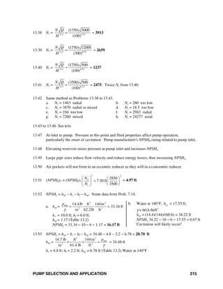 PUMP SELECTION AND APPLICATION 215
13.38 Ns = 3/ 4 0.75
(1750) 5000
(100)
N Q
H
= = 3913
13.39 Ns = 3/ 4 0.75
(1750) 12000
(300)
N Q
H
= = 2659
13.40 Ns = 3/ 4 0.75
(1750) 500
(100)
N Q
H
= = 1237
13.41 Ns = 3/ 4 0.75
(3500) 500
(100)
N Q
H
= = 2475; Twice Ns from 13.40.
13.42 Same method as Problems 13.38 to 13.41.
a. Ns = 1463 radial b. Ns = 260 too low
c. Ns = 3870 radial or mixed d. Ns = 18.5 too low
e. Ns = 104 too low f. Ns = 2943 radial
g. Ns = 7260 mixed h. Ns = 24277 axial
13.43 to 13.46 See text.
13.47 At inlet to pump. Pressure at this point and fluid properties affect pump operation,
particularly the onset of cavitation. Pump manufacturer's NPSHR rating related to pump inlet.
13.48 Elevating reservoir raises pressure at pump inlet and increases NPSHa.
13.49 Large pipe sizes reduce flow velocity and reduce energy losses, thus increasing NPSHa.
13.50 Air pockets will not form in an eccentric reducer as they will in a concentric reducer.
13.51 (NPSHR)2 = (NPSHR)1
2 2
2
1
2850
7.50 ft
3500
N
N
⎛ ⎞ ⎛ ⎞
=⎜ ⎟ ⎜ ⎟
⎝ ⎠⎝ ⎠
= 4.97 ft
13.52 NPSHa = hsp − hs − hf − hυp: Some data from Prob. 7.14.
a. hsp =
3 2
atm
2 2
14.4lb ft 144in
in 62.2lb ft
p
γ
= = 33.34 ft
hs = 10.0 ft; hf = 6.0 ft;
hυp = 1.17 (Table 13.2)
NPSHa = 33.34 − 10 − 6 − 1.17 = 16.17 ft
b. Water at 180°F, vph = 17.55 ft;
γ = 60.6 lb/ft3
hsp = (14.4)(144)/(60.6) = 34.22 ft
NPSHa 34.22 − 10 − 6 − 17.55 = 0.67 ft
Cavitation will likely occur!
13.53 NPSHa = hsp − hs − hf − hυp = 34.48 − 4.8 − 2.2 − 6.78 = 20.70 ft
hsp =
3 2
atm
2 2
14.7 lb ft 144 in
in 61.4 lb ft
p
γ
× × = = 34.48 ft
hs = 4.8 ft; hf = 2.2 ft; hυp = 6.78 ft (Table 13.2) Water at 140°F
 