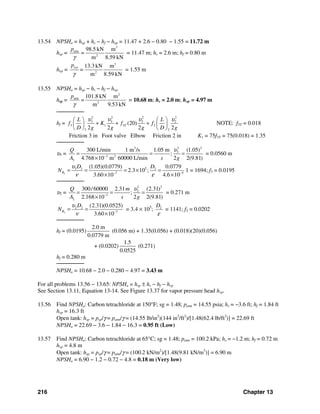 216 Chapter 13
13.54 NPSHa = hsp + hs − hf − hυp = 11.47 + 2.6 − 0.80 − 1.55 = 11.72 m
hsp =
3
atm
2
98.5 kN m
=
m 8.59 kN
p
γ
= 11.47 m; hs = 2.6 m; hf = 0.80 m
hυp =
3
2
13.3 kN m
m 8.59 kN
pp
=
υ
γ
= 1.55 m
13.55 NPSHa = hsp − hs − hf − hυp
hsp =
2
atm
2
101.8 kN m
=
m 9.53 kN
p
γ
= 10.68 m; hs = 2.0 m; hυp = 4.97 m
────────
hf =
2 2 2 2
3 3 3 2
3 1 3 2
3 2
(20)
2 2 2 2
T
L L
f K f f
D g g g D g
υ υ υ υ⎛ ⎞ ⎛ ⎞
+ + +⎜ ⎟ ⎜ ⎟
⎝ ⎠ ⎝ ⎠
NOTE: f3T = 0.018
Friction 3 in Foot valve Elbow Friction 2 in K1 = 75f3T = 75(0.018) = 1.35
────────
υ3 =
23 2
3
3 2
3
300 L/min 1 m /s 1.05 m (1.05)
;
4.768 10 m 60000 L/min 2 2(9.81)
Q
A s g
υ
−
= = =
×
= 0.0560 m
3
53 3 3
7 5
(1.05)(0.0779) 0.0779
2.3 10 ;
3.60 10 4.6 10
R
D D
N
υ
ν ε− −
= = = × =
× ×
1 = 1694; f3 = 0.0195
────────
υ2 =
2 2
2
3
2
300/60000 2.31 (2.31)
;
2.168 10 2 2(9.81)
Q m
A s g
υ
−
= = =
×
= 0.271 m
2
2 2
7
(2.31)(0.0525)
3.60 10
R
D
N
υ
ν −
= =
×
= 3.4 × 105
; 2D
ε
= 1141; f2 = 0.0202
────────
hf = (0.0195)
2.0 m
0.0779 m
(0.056 m) + 1.35(0.056) + (0.018)(20)(0.056)
+ (0.0202)
1.5
0.0525
(0.271)
hf = 0.280 m
────────
NPSHa = 10.68 − 2.0 − 0.280 − 4.97 = 3.43 m
For all problems 13.56 − 13.65: NPSHa = hsp ± hs − hf − hvp
See Section 13.11, Equation 13-14. See Figure 13.37 for vapor pressure head hvp.
13.56 Find NPSHa: Carbon tetrachloride at 150°F; sg = 1.48; patm = 14.55 psia; hs = −3.6 ft; hf = 1.84 ft
hvp = 16.3 ft
Open tank: hsp = psp/γ = patm/γ = (14.55 lb/in2
)(144 in2
/ft2
)/[1.48(62.4 lb/ft3
)] = 22.69 ft
NPSHa = 22.69 − 3.6 − 1.84 − 16.3 = 0.95 ft (Low)
13.57 Find NPSHa: Carbon tetrachloride at 65°C; sg = 1.48; patm = 100.2 kPa; hs = −1.2 m; hf = 0.72 m
hvp = 4.8 m
Open tank: hsp = psp/γ = patm/γ = (100.2 kN/m2
)/[1.48(9.81 kN/m3
)] = 6.90 m
NPSHa = 6.90 − 1.2 − 0.72 − 4.8 = 0.18 m (Very low)
 