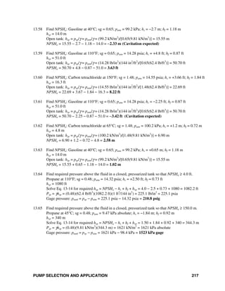 PUMP SELECTION AND APPLICATION 217
13.58 Find NPSHa: Gasoline at 40°C; sg = 0.65; patm = 99.2 kPa; hs = −2.7 m; hf = 1.18 m
hvp = 14.0 m
Open tank: hsp = psp/γ = patm/γ = (99.2 kN/m2
)/[0.65(9.81 kN/m3
)] = 15.55 m
NPSHa = 15.55 − 2.7 − 1.18 − 14.0 = −2.33 m (Cavitation expected)
13.59 Find NPSHa: Gasoline at 110°F; sg = 0.65; patm = 14.28 psia; hs = +4.8 ft; hf = 0.87 ft
hvp = 51.0 ft
Open tank: hsp = psp/γ = patm/γ = (14.28 lb/in2
)(144 in2
/ft2
)/[0.65(62.4 lb/ft3
)] = 50.70 ft
NPSHa = 50.70 + 4.8 − 0.87 − 51.0 = 3.63 ft
13.60 Find NPSHa: Carbon tetrachloride at 150°F; sg = 1.48; patm = 14.55 psia; hs = +3.66 ft; hf = 1.84 ft
hvp = 16.3 ft
Open tank: hsp = psp/γ = patm/γ = (14.55 lb/in2
)(144 in2
/ft2
)/[1.48(62.4 lb/ft2
)] = 22.69 ft
NPSHa = 22.69 + 3.67 − 1.84 − 16.3 = 8.22 ft
13.61 Find NPSHa: Gasoline at 110°F; sg = 0.65; patm = 14.28 psia; hs = −2.25 ft; hf = 0.87 ft
hvp = 51.0 ft
Open tank: hsp = psp/γ = patm/γ = (14.28 lb/in2
)(144 in2
/ft2
)/[0.65(62.4 lb/ft3
)] = 50.70 ft
NPSHa = 50.70 − 2.25 − 0.87 − 51.0 = −3.42 ft (Cavitation expected)
13.62 Find NPSHa: Carbon tetrachloride at 65°C; sg = 1.48; patm = 100.2 kPa; hs = +1.2 m; hf = 0.72 m
hvp = 4.8 m
Open tank: hsp = psp/γ = patm/γ = (100.2 kN/m2
)/[1.48(9.81 kN/m3
)] = 6.90 m
NPSHa = 6.90 + 1.2 − 0.72 − 4.8 = 2.58 m
13.63 Find NPSHa: Gasoline at 40°C; sg = 0.65; patm = 99.2 kPa; hs = +0.65 m; hf = 1.18 m
hvp = 14.0 m
Open tank: hsp = psp/γ = patm/γ = (99.2 kN/m2
)/[0.65(9.81 kN/m3
)] = 15.55 m
NPSHa = 15.55 + 0.65 − 1.18 − 14.0 = 1.02 m
13.64 Find required pressure above the fluid in a closed, pressurized tank so that NPSHa ≥ 4.0 ft.
Propane at 110°F; sg = 0.48; patm = 14.32 psia; hs = +2.50 ft; hf = 0.73 ft
hvp = 1080 ft
Solve Eq. 13-14 for required hsp = NPSHa − hs + hf + hvp = 4.0 − 2.5 + 0.73 + 1080 = 1082.2 ft
Psp = γhsp = (0.48)(62.4 lb/ft3
)(1082.2 ft)(1 ft2
/144 in2
) = 225.1 lb/in2
= 225.1 psia
Gage pressure: ptank = psp − patm = 225.1 psia − 14.32 psia = 210.8 psig
13.65 Find required pressure above the fluid in a closed, pressurized tank so that NPSHa ≥ 150.0 m.
Propane at 45°C; sg = 0.48; patm = 9.47 kPa absolute; hs = −1.84 m; hf = 0.92 m
hvp = 340 m
Solve Eq. 13-14 for required hsp = NPSHa − hs + hf + hvp = 1.50 + 1.84 + 0.92 + 340 = 344.3 m
Psp = γhsp = (0.48)(9.81 kN/m3
)(344.3 m) = 1621 kN/m2
= 1621 kPa absolute
Gage pressure: ptank = psp − patm = 1621 kPa − 98.4 kPa = 1523 kPa gage
 