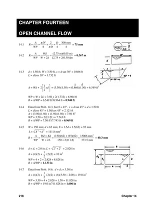218 Chapter 14
CHAPTER FOURTEEN
OPEN CHANNEL FLOW
14.1
2
2 300 mm
8 4 4
A D D
R
WP D
π
π
= = × = = = 75 mm
14.2
(2.75 m)(0.05 m)
2 [2.75 + 2(0.50)]m
A Wd
R
WP W d
= = =
+
= 0.367 m
14.3 d = 1.50 ft; W = 3.50 ft, x = d tan 30° = 0.866 ft
L = d/cos 30° = 1.732 ft
A = Wd +
1
2
2
xd
⎡ ⎤
⎢ ⎥
⎣ ⎦
= (3.50)(1.50) + (0.866)(1.50) = 6.549 ft2
WP = W + 2L = 3.50 + 2(1.732) = 6.964 ft
R = A/WP = 6.549 ft2
/6.964 ft = 0.940 ft
14.4 Data from Prob. 14.3, but θ = 45°. x = d tan 45° = d = 1.50 ft
L = d/cos 45° = 1.50/cos 45° = 2.121 ft
A = (3.50)(1.50) + (1.50)(1.50) = 7.50 ft2
WP = 3.50 + 2(2.121) = 7.743 ft
R = A/WP = 7.50 ft2
/7.743 ft = 0.969 ft
14.5 W = 150 mm; d = 62 mm; X = 1.5d = 1.5(62) = 93 mm
2 2
L= X d+ = 111.8 mm2
R =
2
(150)(62) (93)(62) 15066 mm
2 150 2(111.8) 373.5 mm
A Wd Xd
WP W L
+ +
= = =
+ +
= 40.3 mm
14.6 d = d1 = 2.0 in; L = 2 2
2 2+ = 2.828 in
A = (4)(2) +
1
2
(2)(2) = 10 in2
WP = 4 + 2 + 2.828 = 8.828 in
R = A/WP = 1.133 in
14.7 Data from Prob. 14.6. d = d2 = 3.50 in
A = (4)(2) +
1
2
(2)(2) + (6)(3.50 − 2.00) = 19.0 in2
WP = 3.50 + 4 + 2.828 + 1.50 = 11.828 in
R = A/WP = 19.0 in2
/11.828 in = 1.606 in
x d
 