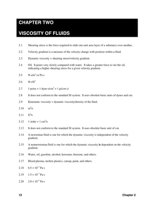 12 Chapter 2
CHAPTER TWO
VISCOSITY OF FLUIDS
2.1 Shearing stress is the force required to slide one unit area layer of a substance over another.
2.2 Velocity gradient is a measure of the velocity change with position within a fluid.
2.3 Dynamic viscosity = shearing stress/velocity gradient.
2.4 Oil. It pours very slowly compared with water. It takes a greater force to stir the oil,
indicating a higher shearing stress for a given velocity gradient.
2.5 N⋅s/m2
or Pa⋅s
2.6 lb⋅s/ft2
2.7 1 poise = 1 dyne⋅s/cm2
= 1 g/(cm⋅s)
2.8 It does not conform to the standard SI system. It uses obsolete basic units of dynes and cm.
2.9 Kinematic viscosity = dynamic viscosity/density of the fluid.
2.10 m2
/s
2.11 ft2
/s
2.12 1 stoke = 1 cm2
/s
2.13 It does not conform to the standard SI system. It uses obsolete basic unit of cm.
2.14 A newtonian fluid is one for which the dynamic viscosity is independent of the velocity
gradient.
2.15 A nonnewtonian fluid is one for which the dynamic viscosity is dependent on the velocity
gradient.
2.16 Water, oil, gasoline, alcohol, kerosene, benzene, and others.
2.17 Blood plasma, molten plastics, catsup, paint, and others.
2.18 6.5 × 10−4
Pa⋅s
2.19 1.5 × 10−3
Pa⋅s
2.20 2.0 × 10−5
Pa⋅s
 