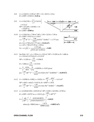 OPEN CHANNEL FLOW 219
14.8 A = (1.0)(0.5) = 0.50 m2
; WP = 1.0 + 2(0.5) + 2.0 m
R = A/WP = 0.50/2.0 = 0.25 m
14.9 A = (1.0)(2.50) +
1
2 (1.9)(3.8)
2
⎡ ⎤
⎢ ⎥
⎣ ⎦
= 9.72 m2
WP = 2(4.249) + 2(0.60) + 1.0
= 10.697 m
R = A/WP = 0.909 m
14.10 A = (3.50)(2.0) = 7.00 m2
; WP = 3.50 + 2(2.0) = 7.50 m
R = A/WP = 0.933 m; n = 0.017
υ = 2/3 1/ 2 2/3 1/ 21.00 1.00
(0.933) (0.001)
0.017
R S
n
= = 1.777 m/s
Q = Aυ = (7.00 m2
)(1.777 m/s) = 12.44 m3
/s
yh = A/T = 7.00 m2
/3.50 m = 2.00 m
NF =
2
1.777 m/s
/
(9.81 m/s )(2.00 m)
hgyυ = = 0.401
14.11 See Prob. 14.7. d2 = 3.50 in; A = 19.0 in2
; WP = 11.828 in; R = 1.606 in
A = 19.0 in2
(1 ft2
/144 in2
) = 0.132 ft2
WP = 11.828 in ×
1ft
12 in
= 0.986 ft
R =
1 ft
1.606 in
12 in
× = 0.134 ft
S =
4.0 in ft
= 0.00556; 0.013given
60 ft 12 in
h
= n
L
× =
Q = 2/3 1/ 2 2/3 1/ 21.49 1.49
(0.132)(0.134) (0.00556)
0.013
AR S
n
= = 0.295 ft3
/s
14.12 S = 1 ft/500 ft = 0.002; n = 0.024; A =
2 2
(6)
8 8
Dπ π
= = 14.14 ft2
WP = πD/2 = π(6)/2 = 9.425 ft; R = A/WP = 1.50 ft
Q = 2/3 1/ 2 2/3 1/ 21.49 1.49
(14.14)(1.50) (0.002)
0.024
AR S
n
= = 51.4 ft3
/s
14.13 A = (0.205)(0.250) = 0.05125 m2
; WP = 0.205 + 2(0.250) = 0.705 m
R = A/WP = 0.0727 m; n = 0.012; Q =
1.00
n
1 AR2/3
S1/2
S =
22
2/3 2/3
(0.012)(0.0833)
(0.05125)(0.0727)
nQ
AR
⎡ ⎤⎡ ⎤
= ⎢ ⎥⎢ ⎥
⎣ ⎦ ⎣ ⎦
= 0.0125
where Q = 5000 L/min
3
1 m /s
60000 L/min
× = 0.0833 m3
/s
 