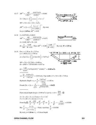 OPEN CHANNEL FLOW 221
14.17 AR2/3
= 1/ 2 1/ 2
(0.017)(15)
1.00 (0.001)
nQ
S
= = 8.064
A = 3.0(y) +
1
2 ( )( )
2
y y
⎡ ⎤
⎢ ⎥
⎣ ⎦
= 3y + y2
WP = 3.0 + 2L = 3.0 + 2 2y
AR2/3
= (3y + y2
)
2/32
3
3 2.828
y y
y
⎡ ⎤+
⎢ ⎥
+⎣ ⎦
: By trial,
for y = 1.69 m, AR2/3
= 8.02
14.18 S = 0.075/50 = 0.0015
AR2/3
= 1/ 2 1/ 2
(0.013)(2.0)
1.00 (0.0015)
nQ
S
= = 0.671
A = 0.4W; WP = W + 0.8
R =
0.4
0.8
A W
WP W
=
+
: Then AR2/3
=
2/3
0.4
0.4
0.8
W
W
W
⎡ ⎤
⎢ ⎥+⎣ ⎦
: By trial, W = 3.55 m
14.19 For y = 1.50 m, X = 2.25 m
L = 1.803(1.5) = 2.704 m
A = (3)(1.5) +
1
2 (1.5)(2.25)
2
⎡ ⎤
⎢ ⎥
⎣ ⎦
= 7.875 m2
WP = 3.0 + 2(2.704) = 8.408 m
R = A/WP = 7.875/8.408 = 0.937 m
Q = 2/3 1/ 21.00
(7.875)(0.937) (0.001)
0.015
= 15.89 m3
/s
────────
υ =
3
2
15.89 m /s
7.875 m
Q
=
A
= 2.018 m/s; Top width = T = 3.0 + 2X = 7.50 m
Hydraulic Depth = yh =
2
7.875 m
7.50 m
A
=
T
= 1.05 m
Froude No. = NF =
2.018
(9.81)(1.05)hgy
υ
= = 0.629
────────
Find critical depth for Q = 15.89 m3
/s: Let NF = 1.0 =
h
Q/A
gy
I
A = 3y + Xy = 3y + (1.5y)(y) = 3y + 1.5y2
T = 3 + 2X = 3 + 2(1.5)y = 3 + 3y
From Eq. I ,
2
2 3 2 2
9.81
or or
(15.89)
gAQ Q gA T g
=
A T A T A Q
= = = = 0.0388
But 33 2
3 3
3 1.5
T y
A y y
+
=
⎡ ⎤+⎣ ⎦
: Find y such that 3
T
A
= 0.0388
By trial, y = 1.16 m = yc = Critical depth
 