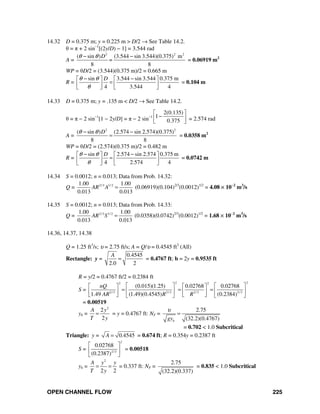 OPEN CHANNEL FLOW 225
14.32 D = 0.375 m; y = 0.225 m > D/2 → See Table 14.2.
θ = π + 2 sin−1
[(2y/D) − 1] = 3.544 rad
A =
2 2 2
( sin ) (3.544 sin 3.544)(0.375) m
8 8
D
=
θ θ− −
= 0.06919 m2
WP = θD/2 = (3.544)(0.375 m)/2 = 0.665 m
R =
sin 3.544 sin 3.544 0.375 m
4 3.544 4
Dθ θ
θ
− −⎡ ⎤ ⎡ ⎤
=⎢ ⎥ ⎢ ⎥
⎣ ⎦ ⎣ ⎦
= 0.104 m
14.33 D = 0.375 m; y = .135 m < D/2 → See Table 14.2.
θ = π − 2 sin−1
[1 − 2y/D] = π − 2 sin−1
2(0.135)
1
0.375
⎡ ⎤
−⎢ ⎥
⎣ ⎦ = 2.574 rad
A =
2 2
( sin ) (2.574 sin 2.574)(0.375)
8 8
Dθ θ− −
= = 0.0358 m2
WP = θD/2 = (2.574)(0.375 m)/2 = 0.482 m
R =
sin 2.574 sin 2.574 0.375 m
4 2.574 4
Dθ θ
θ
− −⎡ ⎤ ⎡ ⎤
=⎢ ⎥ ⎢ ⎥
⎣ ⎦ ⎣ ⎦
= 0.0742 m
14.34 S = 0.0012; n = 0.013; Data from Prob. 14.32:
Q = 2/3 1/ 21.00 1.00
0.013 0.013
AR A = (0.06919)(0.104)2/3
(0.0012)1/2
= 4.08 × 10−2
m3
/s
14.35 S = 0.0012; n = 0.013; Data from Prob. 14.33:
Q = 2/3 1/ 21.00 1.00
0.013 0.013
AR S = (0.0358)(0.0742)2/3
(0.0012)1/2
= 1.68 × 10−2
m3
/s
14.36, 14.37, 14.38
Q = 1.25 ft3
/s; υ = 2.75 ft/s; A = Q/υ = 0.4545 ft2
(All)
Rectangle: y =
0.4545
2.0 2
A
= = 0.4767 ft; b = 2y = 0.9535 ft
R = y/2 = 0.4767 ft/2 = 0.2384 ft
S =
2 22 2
2/3 2/3 2/3 2/3
(0.015)(1.25) 0.02768 0.02768
1.49 (1.49)(0.4545) (0.2384)
nQ
AR R R
⎡ ⎤ ⎡ ⎤⎡ ⎤ ⎡ ⎤
= = =⎢ ⎥ ⎢ ⎥⎢ ⎥ ⎢ ⎥
⎣ ⎦ ⎣ ⎦⎣ ⎦ ⎣ ⎦
= 0.00519
yh =
2
2
2
A y
T y
= = y = 0.4767 ft: NF =
2.75
(32.2)(0.4767)hgy
υ
=
= 0.702 < 1.0 Subcritical
Triangle: y = 0.4545A = = 0.674 ft; R = 0.354y = 0.2387 ft
S = 2/3
0.02768
(0.2387)
2
⎡ ⎤
⎢ ⎥
⎣ ⎦
= 0.00518
yh =
2
2 2
A y y
T y
= = = 0.337 ft: NF =
2.75
(32.2)(0.337)
= 0.835 < 1.0 Subcritical
 