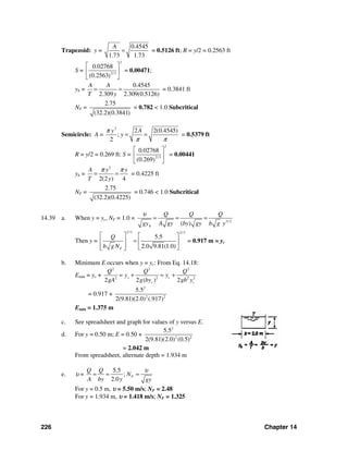226 Chapter 14
Trapezoid: y =
0.4545
1.73 1.73
A
= = 0.5126 ft; R = y/2 = 0.2563 ft
S = 2/3
0.02768
(0.2563)
2
⎡ ⎤
⎢ ⎥
⎣ ⎦
= 0.00471;
yh =
0.4545
2.309 2.309(0.5126)
A A
T y
= = = 0.3841 ft
NF =
2.75
(32.2)(0.3841)
= 0.782 < 1.0 Subcritical
Semicircle: A =
2
2 2(0.4545)
;
2
Ay
y
π
π π
= = = 0.5379 ft
R = y/2 = 0.269 ft: S = 2/3
0.02768
(0.269)
2
⎡ ⎤
⎢ ⎥
⎣ ⎦
= 0.00441
yh =
2
2(2 ) 4
A y y
T y
π π
= = = 0.4225 ft
NF =
2.75
(32.2)(0.4225)
= 0.746 < 1.0 Subcritical
14.39 a. When y = yc, NF = 1.0 = 3/ 2
( )h
Q Q Q
A gy by gy b g ygy
υ
= = =
Then y =
2/3 2/3
5.5
2.0 9.81(1.0)F
Q
b gN
⎡ ⎤ ⎡ ⎤
=⎢ ⎥ ⎢ ⎥
⎢ ⎥ ⎣ ⎦⎣ ⎦
= 0.917 m = yc
b. Minimum E occurs when y = yc: From Eq. 14.18:
Emin = yc +
2 2 2
2 2 2 2
2 2 ( ) 2
cc
c c
Q Q Q
yy
gA g by gb y
= + = +
= 0.917 +
2
2 2
5.5
2(9.81)(2.0) (.917)
Emin = 1.375 m
c. See spreadsheet and graph for values of y versus E.
d. For y = 0.50 m; E = 0.50 +
2
2 2
5.5
2(9.81)(2.0) (0.5)
= 2.042 m
From spreadsheet, alternate depth = 1.934 m
e. υ =
5.5
;
2.0
F
Q Q
N
A by y gy
υ
= = =
For y = 0.5 m, υ = 5.50 m/s; NF = 2.48
For y = 1.934 m, υ = 1.418 m/s; NF = 1.325
 