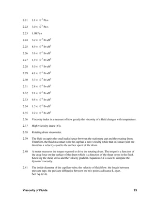 Viscosity of Fluids 13
2.21 1.1 × 10−5
Pa⋅s
2.22 3.0 × 10−1
Pa⋅s
2.23 1.90 Pa⋅s
2.24 3.2 × 10−5
lb⋅s/ft2
2.25 8.9 × 10−6
lb⋅s/ft2
2.26 3.6 × 10−7
lb⋅s/ft2
2.27 1.9 × 10−7
lb⋅s/ft2
2.28 5.0 × 10−2
lb⋅s/ft2
2.29 4.1 × 10−3
lb⋅s/ft2
2.30 3.3 × 10−5
lb⋅s/ft2
2.31 2.8 × 10−5
lb⋅s/ft2
2.32 2.1 × 10−3
lb⋅s/ft2
2.33 9.5 × 10−5
lb⋅s/ft2
2.34 1.3 × 10−2
lb⋅s/ft2
2.35 2.2 × 10−4
lb⋅s/ft2
2.36 Viscosity index is a measure of how greatly the viscosity of a fluid changes with temperature.
2.37 High viscosity index (VI).
2.38 Rotating drum viscometer.
2.39 The fluid occupies the small radial space between the stationary cup and the rotating drum.
Therefore, the fluid in contact with the cup has a zero velocity while that in contact with the
drum has a velocity equal to the surface speed of the drum.
2.40 A meter measures the torque required to drive the rotating drum. The torque is a function of
the drag force on the surface of the drum which is a function of the shear stress in the fluid.
Knowing the shear stress and the velocity gradient, Equation 2-2 is used to compute the
dynamic viscosity.
2.41 The inside diameter of the capillary tube; the velocity of fluid flow; the length between
pressure taps; the pressure difference between the two points a distance L apart.
See Eq. (2-4).
 