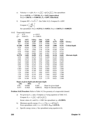 230 Chapter 14
e) Velocity = v = Q/A, NF = ( )/ /h hv gy Q A gy= . See spreadsheet
For y = 0.25 ft: v = 7.253 ft/s, NF = 3.615. Supercritical
For y = 1.065 ft: v = 0.400 ft/s, NF = 0.097. Subcritical.
f) Compute WP = 2
2 1y z+ (See Table 14.2). Compute R = A/WP.
Compute S:
2
2/3
nQ
AR
⎡ ⎤
⎢ ⎥
⎣ ⎦
See spreadsheet: For y = 0.25 ft, S = 0.0521. For y = 1.065 ft, S = 0.000229.
14.42 Trapezoidal channel
z = 0.75 n = 0.013
Q = 0.80 ft3
/s b = 3.000 ft
y(ft) A(ft2
) V(ft/s) T(ft) Yh(ft) NF E(ft)
0.05 0.152 5.267 3.08 0.049 4.177 0.481 Given y
0.1 0.308 2.602 3.15 0.098 1.467 0.205
0.1288 0.399 2.006 3.19 0.125 1.000 0.191 Critical depth
0.20 0.630 1.270 3.30 0.191 0.512 0.225
0.25 0.797 1.004 3.38 0.236 0.364 0.266
0.30 0.968 0.827 3.45 0.280 0.275 0.311
0.40 1.320 0.606 3.60 0.367 0.176 0.406
0.4770 1.602 0.499 3.72 0.431 0.134 0.481 Alternate depth
0.50 1.688 0.474 3.75 0.450 0.125 0.503
0.60 2.070 0.386 3.90 0.531 0.093 0.602
0.70 2.468 0.324 4.05 0.609 0.073 0.702
0.80 2.880 0.278 4.20 0.686 0.059 0.801
0.90 3.308 0.242 4.35 0.760 0.049 0.901
1.00 3.750 0.213 4.50 0.833 0.041 1.001
1.065 4.046 0.198 4.60 0.880 0.037 1.066
1.10 4.208 0.190 4.65 0.905 0.035 1.101
1.20 4.680 0.171 4.80 0.975 0.031 1.200
1.30 5.168 0.155 4.95 1.044 0.027 1.300
1.40 5.670 0.141 5.10 1.112 0.024 1.400
1.50 6.188 0.129 5.25 1.179 0.021 1.500
Slopes at given depth and alternate depth
y(ft) R(ft) S
0.05 0.0486 0.264 Slope for given depth
0.477 0.3820 0.000152 Slope for alternate depth
Problem 14.42 Procedure: Refer to Table 14.2 for geometry of a trapezoidal channel.
a) For given Q, b, z, and y: Compute A, T using equations in Table 14.2.
Compute NF = ( )/ /h hv gy Q A gy= .
Iterate values of y until NF = 1.000. See spreadsheet: yc = 0.1288 ft.
b) Minimum specific energy: E = y + v2
/2g = y + Q2
/(2gA2
)
From spreadsheet, with y = yc = 0.1288 ft: Emin = 0.191 ft.
c) Specific energy versus y: See spreadsheet using equation in b).
 
