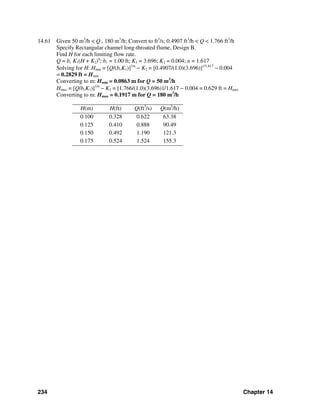 234 Chapter 14
14.61 Given 50 m3
/h < Q , 180 m3
/h; Convert to ft3
/s; 0.4907 ft3
/h < Q < 1.766 ft3
/h
Specify Rectangular channel long-throated flume, Design B.
Find H for each limiting flow rate.
Q = bc K1(H + K2)n
; bc = 1.00 ft; K1 = 3.696; K2 = 0.004; n = 1.617
Solving for H: Hmin = [Q/(bcK1)]1/n
− K2 = [0.4907/(1.0)(3.696)]1/1.617
− 0.004
= 0.2829 ft = Hmin
Converting to m: Hmin = 0.0863 m for Q = 50 m3
/h
Hmax = [Q/bcK1)]1/n
− K2 = [1.766/(1.0)(3.696)1/1.617 − 0.004 = 0.629 ft = Hmax
Converting to m: Hmax = 0.1917 m for Q = 180 m3
/h
H(m) H(ft) Q(ft3
/s) Q(m3
/h)
0.100 0.328 0.622 63.38
0.125 0.410 0.888 90.49
0.150 0.492 1.190 121.3
0.175 0.524 1.524 155.3
 