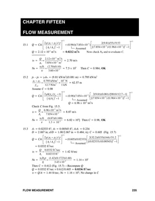 FLOW MEASUREMENT 235
CHAPTER FIFTEEN
FLOW MEASUREMENT
15.1 Q = CA1
( )
1/ 2 1/ 2
31 2
2 3 3 2
1 2
2 ( )/ 2(9.81)(55)/9.53
(0.984)(7.854 10 )
[(7.854 10 )/(1.964 10 )] 11/
g p p
A A
γ −
− −
⎡ ⎤ ⎡ ⎤−
= ×⎢ ⎥ ⎢ ⎥× × −−⎢ ⎥ ⎣ ⎦⎣ ⎦
Q = 2.12 × 10-2
m3
/s = 0.0212 m3
/s Now check NR and re-evaluate C.
────────
υ1 =
2 3
3 2
2.12 10 m /s
7.854 10 m1
Q
=
A
−
−
×
×
= 2.70 m/s
NR = 1 1
7
(2.70)(0.10)
3.60 10
Dυ
υ −
=
×
= 7.5 × 105
Then C = 0.984; OK
15.2 p1 - p2 = γwhw = (9.81 kN/m3
)(0.081 m) = 0.795 kN/m2
2 3
1 2
3
0.795 kN/m 10 N
12.7 N/m 1 kNair
p p
γ
−
= × = 62.57 m
Assume C = 0.98
Q = CA1
( )
1/ 2 1/ 2
3m w
2 3 3 2
1 2
2 [ / 1) 2(9.81)(0.081)/[9810/12.7 1]
(0.98)(7.854 10 )
[(7.854 10 )/(1.964 10 )] 11/
gh
A A
γ γ −
− −
⎡ ⎤ ⎡ ⎤− −
= ×⎢ ⎥ ⎢ ⎥× × −− ⎣ ⎦⎢ ⎥⎣ ⎦
Q = 6.96 × 10-2
m3
/s
Check C from Fig. 15.5.
υ =
2 3
3
1
6.96 10 m /s
7.854 10
Q
=
A
−
−
×
×
= 8.87 m/s
NR = 1 1
5
(8.87)(0.100)
1.3 10
D
=
υ
ν −
×
= 6.82 × 104
} Then C = 0.98, OK
15.3 A1 = 0.02333 ft2
; A2 = 0.00545 ft2
; A2A1 = 0.234
D = 2.067 in; d/D = 1.00/2.067 in = 0.484; try C = 0.605 (Fig. 15.7)
Q = CA1
( )
1/ 2 1/ 2
1 2
2 2
1 2
2 ( )/ 2(32.2)(0.53)(144)/51.2
(0.605)(0.02333)
[(0.02333)/(0.00545)] 11/
g p p
A A
γ⎡ ⎤ ⎡ ⎤−
=⎢ ⎥ ⎢ ⎥−−⎢ ⎥ ⎣ ⎦⎣ ⎦
= 0.0332 ft3
/sec
υ1 =
3
2
1
0.0332 ft /sec
0.02333ft
Q
A
= = 1.42 ft/sec
NR = 1 1
5
(1.42)(0.1723)(1.60)
3.43 10
Dυ ρ
η −
=
×
= 1.14 × 104
Then C = 0.612 (Fig. 15.7) —Recompute Q
Q = 0.0332 ft3
/sec × 0.612/0.605 = 0.0336 ft3
/sec
υ = Q/A = 1.44 ft/sec; NR = 1.16 × 104
; No change in C
Assumed
Assumed
Assumed
 