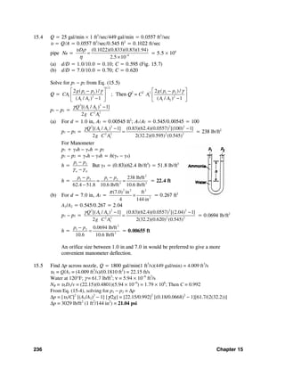 236 Chapter 15
15.4 Q = 25 gal/min × 1 ft3
/sec/449 gal/min = 0.0557 ft3
/sec
υ = Q/A = 0.0557 ft3
/sec/0.545 ft2
= 0.1022 ft/sec
pipe NR = 6
(0.1022)(0.833)(0.83)(1.94)
2.5 10
Dυ ρ
η −
=
×
= 5.5 × 104
(a) d/D = 1.0/10.0 = 0.10; C = 0.595 (Fig. 15.7)
(b) d/D = 7.0/10.0 = 0.70; C = 0.620
Solve for p1 − p2 from Eq. (15.5)
Q =
1/ 2
1 2
1 2
1 2
2 ( )/
( / ) 1
g p p
CA
A A
γ⎡ ⎤−
⎢ ⎥
−⎣ ⎦
; Then Q2
= C2 2 1 2
1 2
1 2
2 ( )/
( / ) 1
g p p
A
A A
γ⎡ ⎤−
⎢ ⎥
−⎣ ⎦
p1 − p2 =
2 2
1 2
2 2
1
[( / ) 1]
2
Q A A
g C A
γ −
(a) For d = 1.0 in, A2 = 0.00545 ft2
; A1/A2 = 0.545/0.00545 = 100
p1 − p2 =
2 2 2 2
1 2
2 2 2 2
1
[( / ) 1] (0.83)(62.4)(0.0557) [(100) 1]
2 2(32.2)(0.595) (0.545)
Q A A
g C A
γ − −
= = 238 lb/ft2
For Manometer
p1 + γAh − γwh = p2
p1 − p2 = γwh − γAh = h(γw − γA)
h = 1 2
w A
p p
γ γ
−
−
But γA = (0.83)(62.4 lb/ft3
) = 51.8 lb/ft3
h =
2
1 2 1 2
3 3
238 lb/ft
62.4 51.8 10.6 lb/ft 10.6 lb/ft
p p p p− −
= =
−
= 22.4 ft
(b) For d = 7.0 in, A2 =
2 2 2
2
(7.0 in ft)
4 144 in
π
× = 0.267 ft2
A1/A2 = 0.545/0.267 = 2.04
p1 − p2 =
2 2 2 2
1 2
2 2 2 2
1
[( / ) 1] (0.83)(62.4)(0.0557) [(2.04) 1]
2 2(32.2)(0.620) (0.545)
Q A A
g C A
γ − −
= = 0.0694 lb/ft2
h =
2
1 2
3
0.0694 lb/ft
10.6 10.6 lb/ft
p p−
= = 0.00655 ft
An orifice size between 1.0 in and 7.0 in would be preferred to give a more
convenient manometer deflection.
15.5 Find Δp across nozzle, Q = 1800 gal/min(1 ft3
/s)(449 gal/min) = 4.009 ft3
/s
υ1 = Q/A1 = (4.009 ft3
/s)/(0.1810 ft2
) = 22.15 ft/s
Water at 120°F; γ = 61.7 lb/ft3
; ν = 5.94 × 10−6
ft2
/s
NR = υ1D1/v = (22.15)(0.4801)(5.94 × 10−6
) = 1.79 × 106
; Then C = 0.992
From Eq. (15-4), solving for p1 − p2 = Δp
Δp = [υ1/C]2
[(A1/A2)2
− 1] [γ/2g] = [22.15/0.992]2
[(0.18/0.0668)2
− 1][61.7/(2(32.2))]
Δp = 3029 lb/ft2
(1 ft2
/144 in2
) = 21.04 psi
 