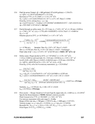 FLOW MEASUREMENT 237
15.6 Find Δp across Venturi, Q = 600 gal/min(1 ft3
/s)(449 gal/min) = 1.336 ft3
/s
υ1 = Q/A1 = (1.336 ft3
/s)/(0.0844 ft2
) = 15.12 ft/s
Kerosene at 77°F; γ = 51.2 lb/ft3
; ν = 2.14 × 10−5
ft2
/s
NR = υ1D1/v = (15.12)/(0.3355)/(2.14 × 10−5
) = 2.37 × 105
; Then C = 0.984
From Eq. (15-4), solving for p1 − p2 = Δp
Δp = [υ1/C]2
[(A1/A2)2
− 1] [γ/2g] = [15.12/0.984]2
[(0.0884/0.01227)2
− 1][51.2/(2(32.2))]
Δp = 9551 lb/ft2
(1 ft2
/144 in2
) = 66.3 psi
15.7 Find Q through an orifice meter. D1 = 97.2 mm; A1 = 7.419 × 10−3
m2
; d = 50 mm = 0.050 m
A2 = 1.963 × 10−3
m2
; A1A2 = 3.778; d/D = 0.05/0.0972 = 0.514; Trial 1: C = 0.608 for
NR = 1 × 105
Ethylene glycol at 25°C: γ = 10.79 kN/m3
; ν = 1.47 × 10−5
m2
/s
υ1 =
1/ 2 1/ 2
m eg
2 2
1 2
2 [ / 1] 2(9.81)(0.095)/[132.8/10.79 1]
(0.608)
( / ) 1 [3.778] 1
gh
C
A A
γ γ −⎡ ⎤ ⎡ ⎤−
=⎢ ⎥ ⎢ ⎥− −⎣ ⎦⎣ ⎦
υ = 0.766 m/s; Iteration: New NR = 5.07 × 103
; New C = 0.623
New υ1 = 0.785 m/s; New NR = 5.19 × 103
; New C = 0.623 − Unchanged.
Final value of Q = A1υ1 = (7.419 × 10−3
m2
)(0.785 m/s) = 5.824 × 10−3
m3
/s = Q
15.8 Orifice meter. Propyl alcohol at 25°C; γ = 7.87 kN/m3
; ν = 2.39 × 10−6
m2
/s
1 1/2 in × 0.065 in wall steel tube: D1 = 34.8 mm = 0.0348 m; A1 = 9.51 × 10−4
m2
Let β = 0.40 = d/D; Then d = 0.40 D = 0.40(34.8 mm) = 13.92 mm = 0.01392 m
A2 = πD2
/4 = π(0.01392 m)2
/4 = 1.52 × 10−4
m2
; A1/A2 = 6.26
From Eq. (15-6), solve for h in mercury manometer; γm = 132.8 kN/m3
h =
2 2
1 2 1
2
[( / ) 1]
2 [( / ) 1)]m a
A A
gC
υ
γ γ
−
−
υ1min = Qmin/A1 = (1.0 m3
/h)/(9.51 × 10−4
m2
)(1 h)/(3600 s) = 0.292 m/s
NR1 = υ1D1/ν = (0.292)(0.0348)/(9.51 × 10−4
m2
) = 4.25 × 103
; C = 0.619
hmin =
2 2 2 2
1 2 1min
2 2 2
[( / ) 1] [(6.26) 1](0.292 m/s)
2 [( / ) 1] 2(9.81m/s )(0.619) [(132.8/7.87) 1]m a
A A
gC
υ
γ γ
− −
=
− −
= 0.0273 m = 27.3 mm
Similarly, υ1max = 0.730 m/s; NR = 1.06 × 103
; C = 0.610
hmax = 0.1754 m = 175.4 mm
15.9 Flow nozzle — Design: Install in 5 1/2 inch Type K copper tube; D1 = 4.805 in; A1 = 0.1259 ft2
Specify the throat diameter d. NOTE: Multiple solutions possible.
Fluid: Linseed oil at 77°F; γ = 58.0 lb/ft3
; ν = 3.84 × 10−4
ft2
/s
Use mercury manometer with scale range 0 − 8 inHg
Range of flow rate: Qmin = 700 gpm = 1.559 ft3
/s; Qmax = 1000 gpm = 2.227 ft3
/s
Velocity in pipe: υ1−min = Qmin/A1 = 12.38 ft/s; υ1−max = Qmax/A1 = 17.69 ft/s
Reynolds No.: NR−min = υ1−min D1/ν = 1.29 × 104
; NR−max = υ1−max D1/ν = 1.84 × 104
From Figure 15−5: Cmin = 0.955; Cmax = 0.961
 