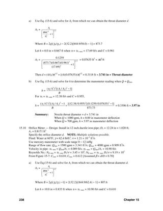 238 Chapter 15
a) Use Eq. (15-6) and solve for A2 from which we can obtain the throat diameter d
A2 = 1
1/22
2
1
1
A
BhC
υ
⎡ ⎤
+⎢ ⎥
⎣ ⎦
Where B = 2g[(γm/γLo) − 2(32.2)[844.9/58.0) − 1] = 873.7
Let h = 8.0 in = 0.667 ft when υ = υ1−max = 17.69 ft/s and C = 0.961
A2 = 1/ 22
2
0.1259
(873.7)(0.667)(0.961)
1
(17.69)
⎡ ⎤
+⎢ ⎥
⎣ ⎦
= 0.07635 ft2
= πd2
/4
Then d = (4A2/π)1/2
= [(4)(0.07635)/π]1/2
= 0.3118 ft = 3.741 in = Throat diameter
b) Use Eq. (15-6) and solve for h to determine the manometer reading when Q = Qmin.
h =
2 2
1 1 2( / ) [( / ) 1]C A A
B
υ −
For υ1 = υ1−min = 12.38 ft/s and C = 0.955,
h =
2 2 2 2
1 1 2( / ) [( / ) 1 [(12.38/0.955) [(0.1259/0.07635) 1]
873.73
C A A
B
υ − −
= = 0.3306 ft = 3.97 in
Summary: Nozzle throat diameter = d = 3.741 in
When Q = 1000 gpm, h = 8.00 in manometer deflection
When Q = 700 gpm, h = 3.97 in manometer deflection
15.10 Orifice Meter — Design: Install in 12 inch ductile iron pipe; D1 = 12.24 in = 1.020 ft;
A1 = 0.8171 ft2
Specify the orifice diameter d. NOTE: Multiple solutions possible.
Fluid: Water at 60°F; γ = 62.4 lb/ft3
; ν = 1.21 × 10−5
ft2
/s
Use mercury manometer with scale range 0 − 12 inHg
Range of flow rate: Qmin = 1500 gpm = 3.341 ft3
/s; Qmax = 4000 gpm = 8.909 ft3
/s
Velocity in pipe: υ1−min = Qmin/A1 = 4.089 ft/s; υ1−max = Qmax/A1 = 10.90 ft/s
Reynolds No.: NR−min = υ1−min D1/ν = 3.45 × 105
; NR−max = υ1−max D1/ν = 9.19 × 105
From Figure 15-7: Cmin = 0.610; Cmax = 0.612 [Assumed β = d/D = 0.70]
a) Use Eq.(15-6) and solve for A2 from which we can obtain the throat diameter d.
A2 = 1
1/22
2
1
1
A
BhC
υ
⎡ ⎤
+⎢ ⎥
⎣ ⎦
Where B = 2g[(γm/γw) −1] = 2(32.2)[(844.9/62.4) − 1] = 807.6
Let h = 10.0 in = 0.833 ft when υ = υ1−max = 10.90 ft/s and C = 0.610
 