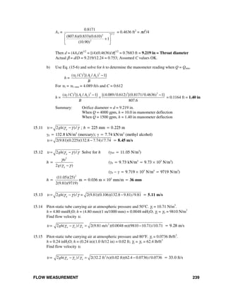 FLOW MEASUREMENT 239
A2 = 1/ 22
2
0.8171
(807.6)(0.833)(0.610)
1
(10.90)
⎡ ⎤
+⎢ ⎥
⎣ ⎦
= 0.4636 ft2
= πd2
/4
Then d = (4A2/π)1/2
= [(4)(0.4636)/π]1/2
= 0.7683 ft = 9.219 in = Throat diameter
Actual β = d/D = 9.219/12.24 = 0.753; Assumed C values OK.
b) Use Eq. (15-6) and solve for h to determine the manometer reading when Q = Qmin.
h =
2 2
1 1 2( / ) [( / ) 1]C A A
B
υ −
For υ1 = υ1−min = 4.089 ft/s and C = 0.612
h =
2 2 2 2
1 1 2( / ) [( / ) 1] [(4.089/0.612) [(0.8171/0.4636) 1]
807.6
C A A
B
υ − −
= = 0.1164 ft = 1.40 in
Summary: Orifice diameter = d = 9.219 in.
When Q = 4000 gpm, h = 10.0 in manometer deflection
When Q = 1500 gpm, h = 1.40 in manometer deflection
15.11 2 ( )/gghυ γ γ γ= − ; h = 225 mm = 0.225 m
γg = 132.8 kN/m3
(mercury); γ = 7.74 kN/m3
(methyl alcohol)
2(9.81)(0.225)(132.8 7.74)/7.74υ = − = 8.45 m/s
15.12 2 ( )/gghυ γ γ γ= − Solve for h (γair = 11.05 N/m3
)
h =
2
2 ( )gg
γυ
γ γ−
(γg = 9.73 kN/m3
= 9.73 × 103
N/m3
)
(γg − γ = 9.719 × 103
N/m3
= 9719 N/m3
)
h =
2
(11.05)(25)
2(9.81)(9719)
m = 0.036 m × 103
mm/m = 36 mm
15.13 2 ( )/ 2(9.81)(0.106)(132.8 9.81)/9.81ggh =υ γ γ γ= − − = 5.11 m/s
15.14 Pitot-static tube carrying air at atmospheric pressure and 50°C. γa = 10.71 N/m3
.
h = 4.80 mmH2O; h = (4.80 mm)(1 m/1000 mm) = 0.0048 mH2O; γg = γw = 9810 N/m3
Find flow velocity υ.
υ = 2
2 ( )/ 2(9.81 m/s )(0.0048 m)(9810 10.71)/10.71w a agh γ γ γ− = − = 9.28 m/s
15.15 Pitot-static tube carrying air at atmospheric pressure and 80°F. γa = 0.0736 lb/ft3
.
h = 0.24 inH2O; h = (0.24 in)(1.0 ft/12 in) = 0.02 ft; γg = γw = 62.4 lb/ft3
Find flow velocity υ.
υ = 2
2 ( )/ 2(32.2 ft /s)(0.02 ft)(62.4 0.0736)/0.0736w a agh γ γ γ− = − = 33.0 ft/s
 