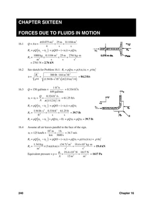 240 Chapter 16
CHAPTER SIXTEEN
FORCES DUE TO FLUIDS IN MOTION
16.1 Q = Aυ =
2 3
(0.075 m) 25 m 0.1104 m
=
4 s s
π
×
Rx = ρQ( )2 1x x
υ υ− = ρQ(0 − (−υ1)) = ρQυ1
Rx =
3
3 2
1000 kg 0.1104 m 25 m 2761kg m
=
m s s s
⋅
× ×
= 2761 N = 2.76 kN
16.2 See sketch for Problem 16.1: Rx = ρQυ1 = ρ(Aυ1)υ1 = 2
1Aρ υ
υ =
( )
2 2
2 4 2
300 lb 144 in /ft
(1.94 lb-s /ft ) (2.0 in) /4
xR
=
Aρ π
= 84.2 ft/s
16.3 Q = 150 gal/min ×
3
1 ft /s
449 gal/min
= 0.334 ft3
/s
υ1 = υ2 =
( )
3
2
0.324 ft /s
1/12 ft /4
Q
=
A π
= 61.25 ft/s
Rx = ρQ( )2 1x x
υ υ− = ρQ(0 − (−υ1)) = ρQυ1
Rx =
2 3
4
1.94 lb-s 0.334 ft 61.25 ft
ft s s
× × = 39.7 lb
Ry = ρQ( )2 1 2( 0)y y
Qυ υ ρ υ− = − = ρQυ2 = ρQυ1 = 39.7 lb
16.4 Assume all air leaves parallel to the face of the sign.
υ1 = 125 km/h ×
3
10 m 1h
km 3600 s
× = 34.7 m/s
Rx = ρQ( )2 1x x
υ υ− = ρQ(0 − (−υ1)) = ρQυ1 = ρ(Aυ1)(υ1) = 2
1Aρ υ
Rx =
2 2 3
3 2 2
1.341kg (34.7) m 19.4 10 kg m
(3 m)(4 m) =
m s s
× ⋅
× × = 19.4 kN
Equivalent pressure = p =
3
2 2
19.4 10 N 1617 N
=
12 m m
xR =
A
×
= 1617 Pa
 