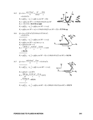 FORCES DUE TO FLUIDS IN MOTION 241
16.5 Q = Aυ =
2 2
2
(1.75in) ft 25 ft
4 144 in s
π
× ×
= 0.418 ft3
/s
Rx = ρQ( )2 1x x
υ υ− = ρQ[−υ2 sin 30° − (0)]
Rx = −ρQυ2 sin 30° = −(1.94)(0.418)(25) sin 30°
Rx = −10.13 lb = 10.13 lb to right
Ry = ρQ( )2 1y y
υ υ− = ρQ[υ2 cos 30° − (−υ1)]
Ry = ρQ[υ2 cos 30° + υ1] = (1.94)(0.418)[25 cos 30° + 25] = 37.79 lb up
16.6 Q = Aυ = (2.95 in2
)(22.0 ft/s)(1 ft2
/144 in2
)
= 0.451 ft3
/s
────────
Rx = ρQ( )2 1x x
υ υ− = ρQ[υ2 cos 50° − (−υ1)]
Rx = ρQ[υ2 cos 50° + υ1]; but υ2 = υ1
Rx = ρQυ1[cos 50° + 1]
Rx =
2 3
4
1.88 lb s 0.451ft 22.0 ft
ft s s
⋅
× × × 1.643
= 30.6 lb
────────
Ry = ρQ( )2 1y y
υ υ− = ρQ[υ2 sin 50° − 0] = (1.88)(0.451)(22 sin 50°) = 14.3 lb
16.7 Q = Aυ =
2
(0.10 m) 15 m
4 s
π
× = 0.118 m3
/s
────────
Rx = ρQ 2 1x x
υ υ⎡ ⎤−⎣ ⎦ = ρQ[−υ2 cos 60° − (−υ1)]
Rx = ρQυ1[1 − cos 60°]
Rx =
3
3
988 kg 0.118 m 15 m
[0.5]
m s s
× × ×
= 2
873 kg m
s
⋅
= 873 N
────────
Ry = ρQ 2 1y y
υ υ⎡ ⎤−
⎣ ⎦
= ρQ[υ2 sin 60° − 0] = (988)(0.118)(15)(sin 60°) = 1512 N
 