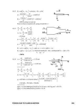 FORCES DUE TO FLUIDS IN MOTION 243
16.12 Rx = ρQ 2 1x x
υ υ⎡ ⎤−⎣ ⎦ = ρAυ2[υ2 − 0] = 2
2Aρ υ
A =
2 2
2
(4.0 in) ft
4 144 in
π
× = 0.0873 ft2
Rx =
2
2
4
1.94 lb s
0.0873 ft
ft
⋅
× × (60 ft/s)2
= 609 lb acting on water jet
Force on boat is reaction to Rx acting toward left. ←
16.13
2 2
1 1 2 2
2 2
L
p p
h
g g
υ υ
γ γ
+ − = +
2
1 2
1
0.0218
80
0.0873
A
A
υ υ= ⋅ = ⋅
= 20 ft/sec
p1 =
2 2 2 2 2 2 2
2 1 2 1 2 2 10.12 1.12
2 2 2 2 2 2
Lh
g g g g g g
υ υ υ υ υ υ υ
γ γ γ
⎡ ⎤ ⎡ ⎤ ⎡ ⎤−
− + = − + =⎢ ⎥ ⎢ ⎥ ⎢ ⎥
⎣ ⎦ ⎣ ⎦ ⎣ ⎦
p1 =
2 2
3
62.4 lb 1.12(80) (20)
ft
ft 64.4
⎡ ⎤−
⎢ ⎥
⎣ ⎦
= 6550 lb/ft2
Rx − p1A1 = ρQ( )2 1x x
υ υ− = ρQ(−υ2 − (−υ1)) = ρQ(υ1 − υ2)
Rx = ρQ(υ1 − υ2) + p1A1 = (1.94)(0.0218)(80)(20 − 80) + (6550)(0.0873) = −203 + 571
└─ Aυ ─┘
= 368 lb
16.14 υ1 =
3
3 2
1
0.025 m /s
7.538 10 m
Q
=
A −
×
= 3.32 m/s
υ2 =
3
3 2
2
0.025 m /s
1.945 10 m
Q
=
A −
×
= 12.85 m/s
────────
2 2
1 1 2 2
2 2
L
p p
h
g g
υ υ
γ γ
+ − = +
p2 = p1 +
2 2 2 2 2 2 2
1 2 1 2 1 2 1
1 13.5 2.5
2 2 2 2 2 2
Lh p p
g g g g g g
υ υ υ υ υ υ υ
γ γ γ
⎡ ⎤ ⎡ ⎤ ⎡ ⎤−
− = + − − = + − −⎢ ⎥ ⎢ ⎥ ⎢ ⎥
⎣ ⎦ ⎣ ⎦ ⎣ ⎦
p2 = 825 kPa + (1.03)(9.81 kN/m3
)
2 2 2 2
2
[ 12.85 2.5(3.32) ]m /s
2(9.81m/s )
⎡ ⎤− −
⎢ ⎥
⎣ ⎦
= 825 kPa − 99.2 kPa = 726 kPa
────────
ρQυ1 = (1.03)(1000 kg/m3
)(0.025 m3
)(3.32 m/s) = 85.5 kg⋅m/s2
= 85.5 N
ρQυ2 = (1.03)(1000)(0.025)(12.85)N = 331 N
 