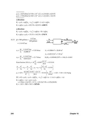 244 Chapter 16
────────
p1A1 = (825 kN/m2
)(7.538 × 10−3
m2
) = 6.219 kN = 6219 N
p2A2 = (726 kN/m2
)(1.945 × 10−3
m2
) = 1.412 kN = 1412 N
────────
x-direction:
Rx − p1A1 = ρQ( )2 1x x
υ υ− = ρQ(0 − (−υ1)) = ρQυ1
Rx = ρQυ1 + p1A1 = 85.5 N + 6219 N = 6305 N
y-direction:
Ry − p2A2 = ρQ( )2 1y y
υ υ− = ρQ(υ2 − 0) = ρQυ2
Ry = ρQυ2 + p2A2 = 331 N + 1412 N = 1743 N
16.15 Q = 500 gal/min ×
3
1 ft /sec
449 gal/min
= 1.114 ft3
/sec
υ1 =
3
2
1
1.114 ft /sec
0.2006 ft
Q
=
A
= 5.55 ft/sec A1 = 0.2006 ft2
= 28.89 in2
A2 = 0.05132 ft2
= 7.39 in2
υ2 =
3
2
2
1.114 ft /sec
0.05132 ft
Q
=
A
= 21.7 ft/sec D1/D2 = 0.5054/0.2557 = 1.98; K = 0.043
From Section 10.8, hL =
2 2
2 (21.7)
0.043
2 64.4
K
g
υ
= = 0.314 ft
2 2 2 2
1 1 2 2 1 2
2 1 0.314
2 2 2
L
p p
h p p
g g g
υ υ υ υ
γ
γ γ
⎡ ⎤−
+ − = + ∴ = + −⎢ ⎥
⎣ ⎦
p2 = 125 +
2 2 2
3 2
62.4 lb (5.55) (21.7) 1ft
0.314 ft
ft 64.4 144 in
⎡ ⎤−
−⎢ ⎥
⎣ ⎦
= 125 − 3.10 = 121.9 psig
ΣFx = Rx + p2A2 − p1A1 = ρQ( )2 1x x
υ υ− = ρQ(−υ2 − (−υ1)) = ρQ(υ1 − υ2)
Rx = ρQ(υ1 − υ2) − p2A2 + p1A1
= (1.94)(1.11)(5.55 − 21.7) − (121.9)(7.39) + (125)(28.89)
Rx = −34.9 − 900 + 3611 = 2676 lb
 