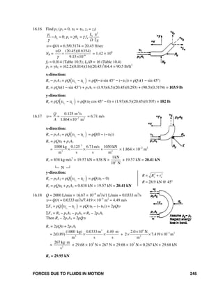 FORCES DUE TO FLUIDS IN MOTION 245
2 2
28.9 kN @ 45
xR R r
R
υ= +
= °
16.16 Find p1 (p2 = 0, υ1 = υ2, z1 = z2)
2
1
10;
2
e
L L T
Lp
h p h f
D g
υ
γ γ
γ
− = = =
υ = Q/A = 6.5/0.3174 = 20.45 ft/sec
NR = 6
(20.45)(0.6354)
9.15 10
Dυ
γ −
=
×
= 1.42 × 106
fT = 0.014 (Table 10.5); Le/D = 16 (Table 10.4)
p1 = γhL = (62.2)(0.014)(16)(20.45)2
/64.4 = 90.5 lb/ft2
x-direction:
Rx − p1A1 = ρQ( )2 1x x
υ υ− = ρQ(−υ sin 45° − (−υ1)) = ρQυ(1 − sin 45°)
Rx = ρQυ(1 − sin 45°) + p1A1 = (1.93)(6.5)(20.45)(0.293) + (90.5)(0.3174) = 103.9 lb
y-direction:
Ry = ρQ( )2 1y y
υ υ− = ρQ(υ2 cos 45° − 0) = (1.93)(6.5)(20.45)(0.707) = 182 lb
16.17 υ =
3
2 2
0.125 m /s
1.864 10 m
Q
=
A −
×
= 6.71 m/s
x-direction:
Rx − p1A1 = ρQ( )2 1x x
υ υ− = ρQ(0 − (−υ1))
Rx = ρQυ1 + p1A1
=
3
3 2
1000 kg 0.125 6.71m/s 1050 kN
+
m s s m
× × × 1.864 × 10−2
m2
Rx = 838 kg⋅m/s2
+ 19.57 kN = 838 N × 3
1kN
10 N
+ 19.57 kN = 20.41 kN
└─ N ─┘
y-direction:
Ry − p2A2 = ρQ( )2 1y y
υ υ− = ρQ(υ2 − 0)
Ry = ρQυ2 + p2A2 = 0.838 kN + 19.57 kN = 20.41 kN
16.18 Q = 2000 L/min × 16.67 × 10−6
m3
/s/1 L/min = 0.0333 m3
/s
υ = Q/A = 0.0333 m3
/s/7.419 × 10−3
m2
= 4.49 m/s
ΣFx = ρQ( )2 1x x
υ υ− = ρQ(υ2 − (−υ1)) = 2ρQυ
ΣFx = Rx − p1A1 − p2A2 = Rx − 2p1A1
Then Rx − 2p1A1 = 2ρQυ
Rx = 2ρQυ + 2p1A1
= 2(0.89)
3 6
3 2
3 2
(1000 kg) 0.0333 m 4.49 m 2.0 10 N
+ 2 7.419 10 m
m s s m
−×
× × × × ×
= 2
267 kg m
s
⋅
+ 29.68 × 103
N = 267 N + 29.68 × 103
N = 0.267 kN + 29.68 kN
Rx = 29.95 kN
 