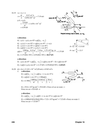 246 Chapter 16
yR
16.19 υ1 = υ2 = υ
υ =
3
2 2
0.12 m /s
1.670 10 m
Q
=
A −
×
= 7.19 m/s
p1A1 = p2A2
= 2
275 kN
m
× 1.670 × 10−2
m2
= 4.59 kN
x-direction:
Rx − p1A1 − p2A2 cos 45°= ρQ( )2 1x x
υ υ−
Rx − p1A1(1 + cos 45°) = ρQ(υ2 cos 45° − (−υ1))
Rx − p1A1(1 + cos 45°) = ρQυ(1 + cos 45°)
Rx = ρQυ(1 + cos 45°) + p1A1(1 + cos 45°)
ρQυ =
3 3
3 2
1590 kg 0.12 m 7.19 m 1.37 10 kg m
=
m s s s
× ⋅
× × = 1.37 kN
Rx = 1.37 kN(1.707) + 4.59 kN(1.707) = 10.17 kN
y-direction:
Ry − p2A2 sin 45° = ρQ( )2 1y y
υ υ− = ρQ(υ2 sin 45° − 0) = ρQυ sin 45°
Ry = (ρQυ + p2A2) sin 45° = (1.37 kN + 4.59 kN)(0.707) = 4.18 kN
16.20 Q = Aυ = (3.142 × 10−2
m2
)(30 m/s) = 0.943 m3
/s
a. x-direction:
Rx = ρQ( )2 1x x
υ υ− = ρQ(υ2 − (−υ1 cos 15°))
Rx = ρQυ(1 + cos 15°) = 1.966ρQυ
Rx = (1.966)
3
3
1000 kg 0.943 m 30 m
m s s
⎛ ⎞⎛ ⎞ ⎛ ⎞
⎜ ⎟⎜ ⎟ ⎜ ⎟
⎝ ⎠ ⎝ ⎠⎝ ⎠
Rx = 55.6 × 103
kg⋅m/s2
= 55.6 kN = Force of car on water. ←
Force on car = 55.6 kN →
y-direction:
Ry = ρQ( )2 1y y
υ υ− = ρQ(0 − (−υ1 sin 15°)) = ρQυ sin 15°
Ry = (1000)(0.943)(30)(0.259) = 7.32 × 103
kg⋅m/s2
= 7.32 kN = Force on water ↓
Force on car = 7.32 kN ↑
θ
2 2
1
11.0 kN
tan 22.3
x y
y
x
R R R
R
R
θ −
= + =
= = °
 