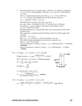 FORCES DUE TO FLUIDS IN MOTION 247
b. Because the inlet jet acts at an angle to the x-y directions, we compute its components:
υ1x = υ1 cos (15°) = (30 m/s)(0.966) = 28.98 m/s: υ1y = υ1 sin (15°) = 30 m/s)(0.259)
= 7.76 m/s
Only υ1x is affected by the moving vane. Then υe/x = υ1x − 12 m/s = 16.98 m/s.
υe1y = υ1y = 7.76 m/s. The magnitude of the resultant effective velocity is:
1e yυ = 2 2
(16.98) (7.76)+ = 18.67 m/s
The total effective mass flow rate into the vane, Me, is,
Me = ρQe = ρAυe1 = (1000 kg/m3
)(3.142 × 10−2
m2
)(18.67 m/s) = 586.6 kg/s
The velocity, υe1, acts at an angle α, with respect to the horizontal, where
α = Tan−1
(7.76)/16.98) = 24.58°
Only the component of υe1 acting parallel to the vane is maintained as the jet travels
around the vane.
This component is computed using β, the difference between α and the angle of the
vane inlet.
β = 24.58° − 15° = 9.58°
Then, υe1(par) = (υe1)cos(9.58°) = (18.67 m/s)(0.986) = 18.41 m/s
This velocity remains undiminished as the jet travels around the vane.
Then υe2 = 18.41 m/s to the left.
Force in x-direction: Rx = Me(Δυex) = Me(υe2x − υe1x) = (586.6 kg/s)[18.41 − (−16.98)]m/s
= 20.76 kN
Force in y-direction: Ry = Me(Δυey) = Me(υe2y − υe1y) = (586.6 kg/s)[0 − (−7.76)]m/s
= 4.55 kN
16.21 Rx = ρQ( )2 1x x
υ υ− = ρAυ1(0 − (−υ1)) = 2
1Aρ υ I
Weight of carton = wc = mg = 2
0.10 kg 9.81m
s
⋅
= 0.981 N
ΣMA = Rx(75 mm) − wc(15 mm) = 0 Impending tipping
Rx = wc
15 15
0.981
75 75
N= = 0.196 N
From I , υ1 = xR
Aρ
A = π(0.010 m)2
/4 = 7.85 × 10−5
m2
υ1 =
2
3 5 2
0.196 kg m/s
(1.20 kg/ m )(7.85 10 m )−
⋅
×
= 45.6 m/s
16.22 Rx = ρQ( )2 1x x
υ υ− = ρAυ1(0 − (−υ1)) = 2
1Aρ υ
Rx =
2 2
3
1.20 kg (0.015 m) (0.35 m/s)
m 4 1
π
× × =
5
2
2.60 10 kg m
s
−
× ⋅
= 2.6 × 10−5
N
 