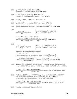 Viscosity of Fluids 15
2.56 η = 4500 cP [(1 Pa⋅s)/(1000 cP)] = 4.50 Pa⋅s
η = 4.50 Pa⋅s [(1 lb⋅s/ft2
)/(47.88 Pa⋅s)] = 0.0940 lb⋅s/ft2
2.57 v = 5.6 cSt [(1 m2
/s)/(106
cSt)] = 5.60 × 10−6
m2
/s
v = 5.60 × 10−6
m2
/s [(10.764 ft2
/s)/(m2
/s)] = 6.03 × 10−5
ft2
/s
2.58 From Figure 2.12: v = 15.5 mm2
/s = 15.5 × 10−6
m2
/s
2.59 η = 6.5 × 10−3
Pa⋅s [(1 lb⋅s/ft2
)/(47.88 Pa⋅s)] = 1.36 × 10−4
lb⋅s/ft2
2.60 η = 0.12 poise [(1 Pa⋅s)/(10 poise)] = 0.012 Pa⋅s = 1.2 × 10−2
Pa⋅s. SAE 10 oil
2.61
2
( )
18
s f Dγ γ
η
υ
−
= (Eq. 2-10)
γf = 0.94(9.81 kN/m3
) = 9.22 kN/m3
D = 1.6 mm = 1.6 × 10−3
m
v = s/t = .250 m/10.4 s = 2.40 × 10−2
m/s
3 2 3
3 2 2
(77.0 9.22)kN(1.6 10 m) 10 N N s
= 0.402
18 m (2.40 10 m/s) kN m
=μ
−
−
− × ⋅
×
×
= 0.402 Pa ⋅ s
2.62
2
1 2( )
32
p p D
L
η
υ
−
= (Eq. 2-5)
Use γMercury = 132.8 kN/m3
(App. B)
γo = 0.90(9.81 kN/m3
) = 8.83 kN/m3
Manometer Eq. using principles of Chapter 3:
p1 + γoy + γoh − γmh − γoy = p2
p1 − p2 = γmh − γoh = h(γm − γo) = 0.177 m(132.8 − 8.83) 3 2
kN kN
= 21.94
m m
22 3
6
2
(21.94 kN/ m )(0.0025 m kN s 10 N)
= 9.04 10
32(1.58 m/s)(0.300 m) kNm
=η − ⋅
× × = 9.04 × 10−3
Pa ⋅ s
2.63 See Prob. 2.61. γf = 0.94(62.4 lb/ft3
) = 58.7 lb/ft3
: D = (0.063 in)(1 ft/12 in) = 0.00525 ft
ν = s/t = (10.0 in/10.4 s)(1 ft/12 in) = 0.0801 ft/s: γs = (0.283 lb/in3
)(1728 in3
/ft3
) = 489 lb/ft3
η =
2 3 2
s f( ) (489 58.7)lb/ft (0.00525 ft)
18 18(0.0801 ft/s)
Dγ γ
ν
− −
= = 0.00823 lb s/ft2
= 8.23 × 10−3
lb⋅s/ft2
2.64 See Problem 2.62. Use γm = 844.9 lb/ft3
(App. B): γo = (0.90)(62.4 lb/ft3
) = 56.16 lb/ft3
h = (7.00 in)(1 ft/12 in) = 0.5833 ft: D = (0.100 in)(1 ft/12 in) = 0.00833 ft
p1 − p2 = h(γm − γo) = (0.5833 ft)(844.9 − 56.16) lb/ft3
= 460.1 lb/ft2
η =
2 2 2
1 2( ) (460.1 lb/ft )(0.00833 ft)
32 32(4.82 ft/s)(1.0 ft)
p p D
Lν
−
= = 0.000207 lb s/ft2
= 2.07 × 10−4
lb⋅s/ft2
2.65 From Fig. 2.12, kinematic viscosity = 78.0 SUS
 
