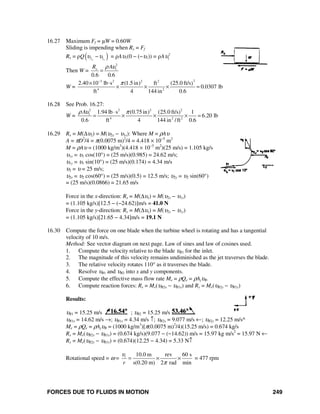 FORCES DUE TO FLUIDS IN MOTION 249
16.27 Maximum Ff = μW = 0.60W
Sliding is impending when Rx = Ff
Rx = ρQ( )2 1x x
υ υ− = ρAυ1(0 − (−υ1)) = ρA 2
1υ
Then W =
2
1
0.6 0.6
xR Aρ υ
=
W =
23 2 2 2
4 2
2.40 10 lb s (1.5in) ft (25.0 ft/s)
0.0307 lb
ft 4 144 in 0.6
π−
× ⋅
× × × =
16.28 See Prob. 16.27:
W =
2 2 2 2
1
4 2 2
1.94 lb s (0.75in) (25.0 ft/s) 1
6.20 lb
0.6 ft 4 144 in /ft 0.6
Aρ υ π⋅
= × × × =
16.29 Rx = M(Δυ2) = M(υ2x − υ1x): Where M = ρAυ
A = πD2
/4 = π(0.0075 m)2
/4 = 4.418 × 10−5
m2
M = ρAυ = (1000 kg/m3
)(4.418 × 10−5
m2
)(25 m/s) = 1.105 kg/s
υ1x = υ1 cos(10°) = (25 m/s)(0.985) = 24.62 m/s;
υ1y = υ1 sin(10°) = (25 m/s)(0.174) = 4.34 m/s
υ2 = υ = 25 m/s;
υ2x = υ2 cos(60°) = (25 m/s)(0.5) = 12.5 m/s; υ2y = υ2 sin(60°)
= (25 m/s)(0.0866) = 21.65 m/s
Force in the x-direction: Rx = M(Δυx) = M(υ2x − υ1x)
= (1.105 kg/s)[12.5 − (−24.62)]m/s = 41.0 N
Force in the y-direction: Ry = M(Δυy) = M(υ2y − υ1y)
= (1.105 kg/s)[21.65 − 4.34]m/s = 19.1 N
16.30 Compute the force on one blade when the turbine wheel is rotating and has a tangential
velocity of 10 m/s.
Method: See vector diagram on next page. Law of sines and law of cosines used.
1. Compute the velocity relative to the blade υR1 for the inlet.
2. The magnitude of this velocity remains undiminished as the jet traverses the blade.
3. The relative velocity rotates 110° as it traverses the blade.
4. Resolve υR1 and υR2 into x and y components.
5. Compute the effective mass flow rate Me = ρQe = ρAjυR.
6. Compute reaction forces: Rx = Me(υR2x − υR1x) and Ry = Me(υR2y − υR1y)
Results:
υR1 = 15.25 m/s ; υR2 = 15.25 m/s
υR1x = 14.62 m/s →; υR1y = 4.34 m/s ↑; υR2x = 9.077 m/s ←; υR2y = 12.25 m/s^
Me = ρQe = ρAjυR = (1000 kg/m3
)[π(0.0075 m)2
/4)(15.25 m/s) = 0.674 kg/s
Rx = Me(υR2x − υR1x) = (0.674 kg/s)(9.077 − (−14.62)) m/s = 15.97 kg m/s2
= 15.97 N ←
Ry = Me(υR2y − υR1y) = (0.674)(12.25 − 4.34) = 5.33 N↑
Rotational speed = ω =
10.0 m rev 60 s
s(0.20 m) 2 rad min
t
r
υ
π
= × × = 477 rpm
 