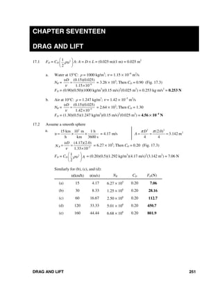 DRAG AND LIFT 251
CHAPTER SEVENTEEN
DRAG AND LIFT
17.1 FD = CD
21
2
ρυ
⎛ ⎞
⎜ ⎟
⎝ ⎠
A: A = D × L = (0.025 m)(1 m) = 0.025 m2
a. Water at 15°C: ρ = 1000 kg/m3
; ν = 1.15 × 10−6
m2
/s
NR = 6
(0.15)(0.025)
1.15 10
Dυ
ν −
=
×
= 3.26 × 103
; Then CD = 0.90 (Fig. 17.3)
FD = (0.90)(0.50)(1000 kg/m3
)(0.15 m/s)2
(0.025 m2
) = 0.253 kg⋅m/s2
= 0.253 N
b. Air at 10°C: ρ = 1.247 kg/m3
; ν = 1.42 × 10−5
m2
/s
NR = 5
(0.15)(0.025)
1.42 10
Dυ
ν −
=
×
= 2.64 × 102
; Then CD = 1.30
FD = (1.30)(0.5)(1.247 kg/m2
)(0.15 m/s)2
(0.025 m2
) = 4.56 × 10−4
N
17.2 Assume a smooth sphere
a. 3
15 km 10 m 1 h
= 4.17 m/s
h km 3600 s
υ = × ×
2 2
2(2.0)
3.142 m
4 4
D
A
π π
= = =
5
(4.17)(2.0)
1.33 10
R
D
N
υ
ν −
= =
×
= 6.27 × 105
; Then CD = 0.20 (Fig. 17.3)
FD = CD
21
2
Aρυ
⎛ ⎞
⎜ ⎟
⎝ ⎠
= (0.20)(0.5)(1.292 kg/m3
)(4.17 m/s)2
(3.142 m2
) = 7.06 N
Similarly for (b), (c), and (d):
υ(km/h) υ(m/s) NR CD FD(N)
(a) 15 4.17 6.27 × 105
0.20 7.06
(b) 30 8.33 1.25 × 106
0.20 28.16
(c) 60 16.67 2.50 × 106
0.20 112.7
(d) 120 33.33 5.01 × 106
0.20 450.7
(e) 160 44.44 6.68 × 106
0.20 801.9
 