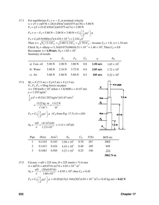 252 Chapter 17
17.3 For equilibrium FD = w − Fb at terminal velocity
w = γV = γπD3
/6 = (26.6 kN/m3
)(π(0.075 m)3
/6) = 5.88 N
Fb = γfV = (9.42 kN/m3
)(π(0.075 m)3
/s) = 2.08 N
FD = w − Fb = 5.88 N − 2.08 N = 3.80 N = CD
21
2
Aρυ
⎛ ⎞
⎜ ⎟
⎝ ⎠
FD = CD(0.5)(960)(υ2
)(4.418 × 10−3
) = 2.12CDυ2
Then υ = / 2.12 3.80/ 2.12 1.79/D D D DF C C C= = ; Assume CD = 1.0; υ = 1.34 m/s
Check NR = υDρ/μ = (1.34)(0.075)(960)/6.51 × 10−1
= 1.48 × 102
; Then CD = 0.8
Recompute υ = 1.50 m/s; NR = 1.65 × 102
Summary of results
w Fb FD CD υ NR
a) Cast. oil 5.88 N 2.08 N 3.80 N 0.8 1.50 m/s 1.65 × 102
b) Water 5.88 N 2.16 N 3.72 N 0.4 2.05 m/s 1.72 × 105
c) Air 5.88 N 5.88 N 5.88 N 0.2 105 m/s 5.22 × 105
17.4 MA = F1(7.5 m) + F2(4.5 m) + F3(1.5 m)
F1, F2, F3, = Drag forces on pipes
υ = 150 km/h × 103
m/km × 1 h/3600 s = 41.67 m/s
ρ = 1.292 kg/m3
1
2
ρυ2
= (0.5)(1.292 kg/m3
)(41.67 m/s)2
= 2 2 2
1122 kg m 1112 N
=
s (m ) m
⋅
FD = CD
21
2
Aρυ
⎛ ⎞
⎜ ⎟
⎝ ⎠
(CD from Fig. 17.3) (A = LD)
NR = 5
(41.67)( )
1.33 10
D Dυ
ν −
=
×
= 3.13 × 106
(D)
Pipe D(m) A(m2
) NR CD F(N) M(N⋅m)
1 0.1143 0.343 3.58 × 105
0.70 267 2002
2 0.1413 0.424 4.43 × 105
0.40 189 849
3 0.1683 0.505 5.27 × 105
0.25 140 211
3062 N⋅m
17.5 Circum. = πD = 225 mm; D = 225 mm/π = 71.6 mm
A = πD2
/4 = π(0.0716 m)2
/4 = 4.03 × 10−3
m2
NR = 5
(20)(0.0716)
1.60 10
Dυ
ν −
=
×
= 8.95 × 104
; then CD = 0.45
FD = CD
21
2
Aρυ
⎛ ⎞
⎜ ⎟
⎝ ⎠
= (0.45)(0.5)(1.164)(20)2
(4.03 × 10−3
m2
) = 0.42 kg⋅m/s = 0.42 N
 