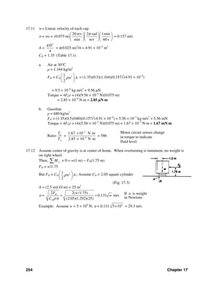 254 Chapter 17
17.11 υ = Linear velocity of each cup
υ = rω =
20 rev 2 rad 1min
(0.075 m)
min rev 60 s
π⎛ ⎞⎛ ⎞⎛ ⎞
⎜ ⎟⎜ ⎟⎜ ⎟
⎝ ⎠⎝ ⎠⎝ ⎠
= 0.157 m/s
A =
2
4
Dπ
= π(0.025 m)2
/4 = 4.91 × 10−4
m2
CD = 1.35 (Table 17.1)
a. Air at 30°C
ρ = 1.164 kg/m3
FD = CD
21
2
Aρυ
⎛ ⎞
⎜ ⎟
⎝ ⎠
= (1.35)(0.5)(1.164)(0.157)2
(4.91 × 10−4
)
= 9.5 × 10−6
kg⋅m/s2
= 9.56 μN
Torque = 4FDr = (4)(9.56 × 10−6
N)(0.075 m)
= 2.85 × 10−6
N⋅m = 2.85 μN⋅m
b. Gasoline
ρ = 680 kg/m3
FD = (1.35)(0.5)(680)(0.157)2
(4.91 × 10−4
) = 5.56 × 10−3
kg⋅m/s2
= 5.56 mN
Torque = 4FDr = (4)(5.56 × 10−3
N)(0.075 m) = 1.67 × 10−3
N⋅m = 1.67 mN⋅m
Ratio
3
6
1.67 10 N m
2.85 10 N m
G
A
T
=
T
−
−
× ⋅
× ⋅
= 586
Motor circuit senses change
in torque to indicate
fluid level.
17.12 Assume center of gravity is at center of home. When overturning is imminent, no weight is
on right wheel.
Then, AM∑ = 0 = w(1 m) − FD(1.75 m)
FD = w/1.75
But FD = CD
21
2
Aρυ
⎛ ⎞
⎜ ⎟
⎝ ⎠
; Assume CD = 2.05 square cylinder
(Fig. 17.3)
A = (2.5 m)(10 m) = 25 m2
υ =
2 2( /1.75)
0.131 m/s
(2.05)(1.292)(25)
D
D
F w
w
C Aρ
= = If is weight
in Newtons
w
Example: Assume w = 5 × 104
N; υ = 0.131 4
5 10× = 29.3 m/s
 