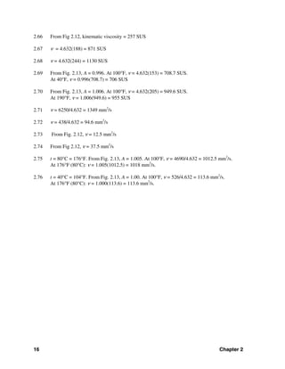 16 Chapter 2
2.66 From Fig 2.12, kinematic viscosity = 257 SUS
2.67 ν = 4.632(188) = 871 SUS
2.68 ν = 4.632(244) = 1130 SUS
2.69 From Fig. 2.13, A = 0.996. At 100°F, ν = 4.632(153) = 708.7 SUS.
At 40°F, ν = 0.996(708.7) = 706 SUS
2.70 From Fig. 2.13, A = 1.006. At 100°F, ν = 4.632(205) = 949.6 SUS.
At 190°F, ν = 1.006(949.6) = 955 SUS
2.71 ν = 6250/4.632 = 1349 mm2
/s
2.72 ν = 438/4.632 = 94.6 mm2
/s
2.73 From Fig. 2.12, ν = 12.5 mm2
/s
2.74 From Fig 2.12, ν = 37.5 mm2
/s
2.75 t = 80°C = 176°F. From Fig. 2.13, A = 1.005. At 100°F, ν = 4690/4.632 = 1012.5 mm2
/s.
At 176°F (80°C): ν = 1.005(1012.5) = 1018 mm2
/s.
2.76 t = 40°C = 104°F. From Fig. 2.13, A = 1.00. At 100°F, ν = 526/4.632 = 113.6 mm2
/s.
At 176°F (80°C): ν = 1.000(113.6) = 113.6 mm2
/s.
 