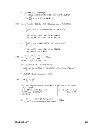 DRAG AND LIFT 259
b. At 10000 m; ρ = 0.4135 kg/m3
FL = (0.9)(0.5)(0.4135)(55.56)2
(9.52) = 5.47 × 103
N = 5.47 kN
FD =
0.05
0.90
× 5.47 × 103
N = 304 N
17.31 For α = 19.6°; CL = 1.52; CD = 0.16 (Other data same as Prob. 17.30)
a. 21
2
Aρυ
⎛ ⎞
⎜ ⎟
⎝ ⎠
= (0.5)(1.202)(55.56)2
(9.52) = 1.766 × 104
N
FL = 1.52(1.766 × 104
) = 2.68 × 104
N = 26.8 kN
FD = 0.16(1.766 × 104
) = 2.83 × 103
N = 2.83 kN
b. 21
2
Aρυ
⎛ ⎞
⎜ ⎟
⎝ ⎠
= (0.5)(0.4135)(55.56)2
(9.52) = 6.076 × 103
N
FL = 1.52(6.076 × 103
) = 9.24 × 103
N = 9.24 kN
FD = 0.16(6.076 × 103
) = 972 N
17.32 υ =
3
125 km 10 m 1h
h km 3600 s
× × = 34.72 m/s
For α = 15°, CL = 1.25 (Fig. 17.10)
ρ = 1.164 kg/m3
; A = 9.52 m2
(Prob. 17.30)
FL = CL
21
2
Aρυ
⎛ ⎞
⎜ ⎟
⎝ ⎠
= (1.25)(0.5)(1.164)(34.72)2
(9.52) = 8.35 × 103
kg⋅m/s2
FL = 8.35 kN = Load which could be lifted
17.33 FL = CL
21
2
Aρυ
⎛ ⎞
⎜ ⎟
⎝ ⎠
Let FL = Wt. of plane = mass × g = 1350 kg ⋅ 9.81 m/s2
= 13.24 × 103
kg⋅m/s2
FL = 13.24 kN
At α = 2.5°; CL = 0.33 (Fig. 17.10)
At 5000 m; ρ = 0.7364 kg/m3
Solve for A
υ = 125 km/h = 34.72 m/s
(Prob. 17.32)
A =
3 2
2 3 2
(2)(13.24 10 kg m/s )
(0.33)(0.7364 kg /m )(34.72 m/s)
L
L
2F
=
C ρυ
× ⋅
= 90.4 m2
 