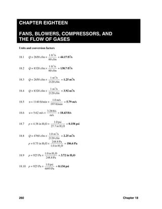 260 Chapter 18
CHAPTER EIGHTEEN
FANS, BLOWERS, COMPRESSORS, AND
THE FLOW OF GASES
Units and conversion factors
18.1 Q = 2650 cfm ×
3
1 ft /s
60 cfm
= 44.17 ft3
/s
18.2 Q = 8320 cfm ×
3
1 ft /s
60 cfm
= 138.7 ft3
/s
18.3 Q = 2650 cfm ×
3
1 m /s
2120 cfm
= 1.25 m3
/s
18.4 Q = 8320 cfm ×
3
1 m /s
2120 cfm
= 3.92 m3
/s
18.5 υ = 1140 ft/min ×
1.0 m/s
197 ft/min
= 5.79 m/s
18.6 υ = 5.62 m/s ×
3.28 ft/s
m/s
= 18.43 ft/s
18.7 p = 4.38 in H2O ×
2
1.0 psi
27.7 in H O
= 0.158 psi
18.8 Q = 4760 cfm ×
3
1.0 m /s
2120 cfm
= 2.25 m3
/s
p = 0.75 in H2O ×
2
248.8 Pa
1.0 in H O
= 186.6 Pa
18.9 p = 925 Pa × 21.0 in H O
248.8 Pa
= 3.72 in H2O
18.10 p = 925 Pa ×
1.0 psi
6895 Pa
= 0.134 psi
 