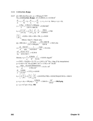 262 Chapter 18
18.26 1-1/4 in Sch. 40 pipe
18.27 Q = 800 cfm (Free air); p2 = 100 psig @ 70°F
Try a 2-1/2 in Sch. 40 pipe: D = 0.2058 ft; A = 0.3326 ft2
2 2
1 1 2 2
1 2
1 22 2
L
p p
z h z
g g
υ υ
γ γ
= + − = + + : z1 = z2, υ1 = υ2: then p1 = p2 + γhL
γ =
2.70 2.70(14.7 +100)psia
(70 F + 460) R
p
=
T ° °
= 0.584 lb/ft3
hL = f
2 2
tot
350 ft
: 1700
2 2 0.2058 ft
e
T
LL L
f
D g D g D
υ υ⎛ ⎞⎛ ⎞
+ = =⎜ ⎟ ⎜ ⎟
⎝ ⎠ ⎝ ⎠
tot
eL
D
⎛ ⎞
⎜ ⎟
⎝ ⎠
= 8(30) + 2(8) + 100 = 356; fT = 0.018
Elbows Gate V. Check valve
Qa = 800 cfm ×
14.7 psia (70 + 460) R
(14.7 +100)psia 520 R
°
×
°
= 104.5 cfm
υ =
3
2
104.5 ft 1 1min
min 0.03326 ft 60 s
Q
=
A
× × = 52.4 ft/s
2 2 2
2
(52.4) ft /s
2 2(32.2 ft/s )g
υ2
= = 42.58 ft
Density = ρ =
2
3
0.584 lb s
ft 32.2 ft
=
g
γ
= 0.0181 slugs/ft3
t = (70°F − 32)(5/9) = 21.1°C; μ = 1.815 × 10−5
Pa⋅s (App. E by interpolation)
μ = (1.815 × 10−5
Pa⋅s)(2.089 × 10−2
) = 3.792 × 10−7
lb⋅s/ft2
NR = 7
(52.4)(0.2058)(0.0181)
3.792 10
Dυ ρ
μ −
=
×
= 5.15 × 105
4
0.2058
1.5 10
D
ε −
=
×
= 1372; f = 0.0195
hL =
2
tot 2
e
T
LL
f + f
D D g
υ⎡ ⎤⎛ ⎞⎛ ⎞
⎢ ⎥⎜ ⎟ ⎜ ⎟
⎝ ⎠ ⎝ ⎠⎣ ⎦
= [(0.0195)(1700) + 0.018(356)](42.58 ft) = 1684 ft
p1 = p2 + γhL = 100 psig + 3
0.584 lb
ft
× 1684 ft ×
2
2
1ft
144 in
= 106.8 psig
p1 − p2 = 6.7 psi < 0.1p2 OK
 