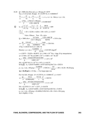 FANS, BLOWERS, COMPRESSORS, AND THE FLOW OF GASES 263
18.28 Q = 3000 cfm (Free air); p2 = 80 psig @ 120°F
Try a 3-1/2 in Sch. 40 pipe: D = 0.2957 ft; A = 0.06868 ft2
2 2
1 1 2 2
1 2
1 22 2
L
p p
z h z
g g
υ υ
γ γ
= + − = + + : z1 = z2, υ1 = υ2: then p1 = p2 + γhL
γ =
2.70 2.70(14.7 + 80)psia
(120 + 460) R
p
T
=
°
= 0.4408 lb/ft3
I hL = f
2 2
tot
180 ft
: 609
2 2 0.2957 ft
e
T
LL L
f
D g D g D
υ υ⎛ ⎞⎛ ⎞
+ = =⎜ ⎟ ⎜ ⎟
⎝ ⎠ ⎝ ⎠
tot
eL
D
⎛ ⎞
⎜ ⎟
⎝ ⎠
= 45 + 12(30) + 4(20) + 150 = 635; fT = 0.017
Valve Elbows Tees Ch. valve
Qa = 3000 cfm ×
14.7 psia (120 + 460) R
(14.7 + 80)psia 520 R
°
×
°
= 519.4 cfm
υ =
3
2
519.4 ft 1 1min
min 0.06868 ft 60 s
aQ
=
A
× × = 126.0 ft/s
υ2
/2g = (126.0)2
/2(32.2) = 246.7 ft
Density = ρ = γ/g =
2
3
0.4408 lb s
ft 32.2 ft
= 0.01369 slugs/ft3
t = (120°F − 32)5/9 = 48.89°C; η = 1.946 × 10−5
Pa⋅s (App. E by interpolation)
η = (1.946 × 10−5
Pa⋅s)(2.089 × 10−2
) = 4.065 × 10−7
lb⋅s/ft2
NR = 7
(126)(0.2957)(0.01369)
4.065 10
Dυ ρ
η −
=
×
= 1.25 × 106
D/ε = 0.2957 ft/1.5 × 10−4
ft = 1971; f = 0.0175
In Eq. I : hL = [(0.0175)(609) + (0.017)(635)](246.7 ft) = 5292 ft
p1 = p2 + γhL = 80 psig + 3
0.4408 lb
ft
× 5292 ft ×
2
2
1ft
144 in
= 80 + 16.20 = 96.20 psig
Δp = 16.20 psi is > 0.10p2 — Use larger pipe size
For 4-in Sch. 40 pipe: D = 0.3355 ft; A = 0.0884 ft2
; fT = 0.017
υ =
2
519.4 97.9 ft
;
(0.0884)(60) s 2
aQ
A g
υ
= = = 148.9 ft
NR = 7
(97.9)(0.3355)(0.01369)
4.065 10
Dυ ρ
η −
=
×
= 1.11 × 106
D/ε = 0.3355/1.5 × 10−4
= 2237: f = 0.0170
In Eq. I : hL = [(0.017)(609) + (0.017)(635)](148.9 ft) = 3149 ft
p1 = p2 + γhL = 80 psig + (0.4408)(3149)/144 = 80 + 9.64 = 89.6 psig
Δp is slightly > 0.1p2
 