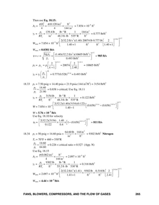 FANS, BLOWERS, COMPRESSORS, AND THE FLOW OF GASES 265
Then use Eq. 18.15:
A2 =
2 2 2
2
2
(0.120 in) ft
4 4 144 in
D
=
π π
× = 7.854 × 10−5
ft2
γ1 =
2
1
2 2
1
139.4 lb lb R 1 144 in
in 48.3ft- lb 535 R ft
p
=
RT
⋅°
× × ×
°
= 0.777 lb/ft3
Wmax = 7.854 × 10−5
ft2
1/ 22/0.42
2 3
2(32.2 ft/s )(1.40) 20074 lb 0.777 lb 2
1.40 +1 ft ft 1.40 +1
⎡ ⎤⎡ ⎤
⎢ ⎥⎢ ⎥
⎣ ⎦⎣ ⎦
Wmax = 0.0381 lb/s
υ = c =
1/ 22 2
2
3
2
kg (1.40)(32.2 ft/s )(10605 lb/ft )
=
0.493 lb/ft
p
γ
⎡ ⎤
⎢ ⎥
⎣ ⎦
= 985 ft/s
p2 =
/ -1 1.4/.4
2 1
2 2
20074
1 2.40c
k k
p p
k
⎡ ⎤ ⎡ ⎤
= =⎢ ⎥ ⎢ ⎥+⎣ ⎦ ⎣ ⎦
= 10605 lb/ft2
γ2 = γ1
2
1
1/k
p
p
⎛ ⎞
⎜ ⎟
⎝ ⎠
= 0.777(0.528)1/1.4
= 0.493 lb/ft3
18.33 p1 = 7.50 psig + 14.40 psia = 21.9 psia (144 in2
/ft2
) = 3154 lb/ft2
2
1
14.40
21.90
p
p
= = 0.658 > critical; Use Eq. 18.11
γ1 = 1
2
1
3154 lb lb R 1
ft 48.3ft- lb 535 R
p
=
RT
⋅°
× ×
°
= 0.122 lb/ft3
W = 7.854 × 10−5
1/ 2
2.4/1.42/1.42(32.2)(1.40)(3154)(0.122)
(0.658) (0.658)
1.40 1
⎡ ⎤⎡ ⎤−⎢ ⎥⎣ ⎦−⎣ ⎦
W = 5.76 × 10−3
lb/s
Use Eq. 18.10 for velocity
υ2 =
1/ 2
0.4/1.42(32.2)(3154) 1.40
1 (0.658)
0.122 0.4
⎡ ⎤⎡ ⎤× × −⎢ ⎥⎣ ⎦⎣ ⎦
= 811 ft/s
18.34 p1 = 50 psig + 14.60 psia =
2
2 2
64.60 lb 144 in
in ft
× = 9302 lb/ft2
Nitrogen
T1 = 70°F + 460 = 530°R
2
1
14.60
64.60
p
p
= = 0.226 < critical ratio = 0.527 (App. N)
Use Eq. 18.15
A2 =
2 2
2
(0.062 in) ft
4 144 in
π
× = 2.097 × 10−5
ft2
γ1 = 1
2
1
9302 lb lb R 1
ft 55.2 ft lb 530 R
p
=
RT
⋅°
× ×
⋅ °
= 0.318 lb/ft3
Wmax = 2.097 × 10−5
ft2
1/ 22/ 0.412
2 3
2(32.2 ft/s )(1.41) 9302 lb 0.318 lb 2
1.41+1 ft ft 2.41
⎡ ⎤⎡ ⎤
× ×⎢ ⎥⎢ ⎥
⎣ ⎦⎢ ⎥⎣ ⎦
Wmax = 4.44 × 10−3
lb/s
 