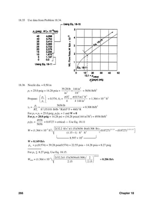 266 Chapter 18
18.35 Use data from Problem 18.34.
18.36 Nozzle dia. = 0.50 in
p1 = 25.0 psig + 14.28 psia =
2
2 2
39.28 lb 144 in
in 1ft
× = 5656 lb/ft2
Propane: 2
1 c
p
p
⎛ ⎞
⎜ ⎟
⎝ ⎠
= 0.574; A2 =
2 2 2
2
2
(0.5in) ft
4 4 144 in
Dπ π
= = 1.364 × 10−3
ft2
γ1 = 1
2
1
5656 lb
ft (35.0 ft lb/lb R)(65 F + 460) R
p
=
RT ⋅ ⋅° ° °
= 0.308 lb/ft3
For p2 = p1 = 25.0 psig, p2/p1 = 1 and W = 0
For p2 = 20.0 psig + 14.28 psi = (34.28 psia)(144 in2
/ft2
) = 4936 lb/ft2
p2/p1 =
4936
5656
= 0.8727 > critical — Use Eq. 18.11
W = (1.364 × 10−3
ft2
)
2
2/1.15 2.15/1.15
2 3
2(32.2 ft/s )(1.15)(5656 lb)(0.308 lb)
(0.8727) (0.8727)
(1.15 1) ft ft
⎡ ⎤−⎣ ⎦−
⎣─────── 8.597 × 105
───────⎦
W = 0.149 lb/s
'
2cp = p1(0.574) = 39.28 psia(0.574) = 22.55 psia − 14.28 psia = 8.27 psig
────────
For p2
<= 8.27 psig, Use Eq. 18.15.
Wmax = (1.364 × 10−3
)
2/0.15
2(32.2)(1.15)(5656)(0.308) 2
2.15 2.15
⎛ ⎞
⎜ ⎟
⎝ ⎠
= 0.206 lb/s
 