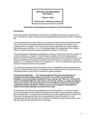APPLIED FLUID MECHANICS
Sixth Edition
Robert L. Mott
Prentice-Hall Publishing Company
Description of Spreadsheets Included on the CD in the Book
Introduction
This book includes a CD-ROM that contains ten computational aids that are keyed to the
book. The files are written as Microsoft Excel spreadsheets using Version 2002 on Windows
XP.
The ten spreadsheets are all included in one workbook called Series Pipe Systems-Master.
The names of each spreadsheet described below are on the tabs at the bottom of the
workbook when it is opened. You must choose which is appropriate for a given problem.
Most names start with either I, II, or III indicating whether the spreadsheet is for a Class I,
Class II, or Class III pipe line system as defined in Chapter 11 of the text.
The spreadsheets are designed to facilitate the numerous calculations required to solve the
variety of problems in Chapter 11 Series Pipeline Systems. Many of the spreadsheets
appear in the text. Others were prepared to produce solutions for the Solutions Manual. The
given spreadsheets include data and results from certain figures in the text, from example
problems, or in problems from the end of Chapters 8, 11, and 13 containing the analysis and
design procedures featured in the programs.
The following sections give brief descriptions of each spreadsheet. Many are discussed in
the text in more extensive detail. It is expected that you will verify all of the elements of each
spreadsheet before using them for solutions to specific problems.
Using the Spreadsheets: It is recommended that the given spreadsheets be
maintained as they initially appear on the CD. To use them for solving other
problems, call up the master workbook in Excel and use the "Save as" command to
name it something different. That version can then be used for a variety of problems
of your own choice. Be careful that you do not modify the contents of critical cells
containing complex equations. However, you are encouraged to add additional
features to the spreadsheets to enhance their utility.
The principles involved in the spreadsheets come from Chapters 6 - 11 and you should
study the concepts and the solution techniques for each type of problem before using the
given spreadsheets. It is highly recommended that you work sample problems by hand first.
Then enter the appropriate data into the spreadsheet to verify the solution. In most
spreadsheets, the data that need to be entered are identified by gray-shaded areas and by
italic type. Results are typically shown in bold type.
v
 