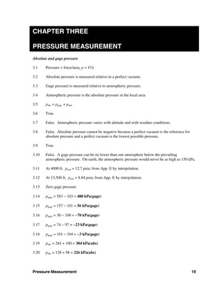 Pressure Measurement 19
CHAPTER THREE
PRESSURE MEASUREMENT
Absolute and gage pressure
3.1 Pressure = force/area; p = F/A
3.2 Absolute pressure is measured relative to a perfect vacuum.
3.3 Gage pressure is measured relative to atmospheric pressure.
3.4 Atmospheric pressure is the absolute pressure in the local area.
3.5 pabs = pgage + patm
3.6 True.
3.7 False. Atmospheric pressure varies with altitude and with weather conditions.
3.8 False. Absolute pressure cannot be negative because a perfect vacuum is the reference for
absolute pressure and a perfect vacuum is the lowest possible pressure.
3.9 True.
3.10 False. A gage pressure can be no lower than one atmosphere below the prevailing
atmospheric pressure. On earth, the atmospheric pressure would never be as high as 150 kPa.
3.11 At 4000 ft, patm = 12.7 psia; from App. E by interpolation.
3.12 At 13,500 ft, patm = 8.84 psia; from App. E by interpolation.
3.13 Zero gage pressure.
3.14 pgage = 583 − 103 = 480 kPa(gage)
3.15 pgage = 157 − 101 = 56 kPa(gage)
3.16 pgage = 30 − 100 = −70 kPa(gage)
3.17 pgage = 74 − 97 = −23 kPa(gage)
3.18 pgage = 101 − 104 = −3 kPa(gage)
3.19 pabs = 284 + 100 = 384 kPa(abs)
3.20 pabs = 128 + 98 = 226 kPa(abs)
 