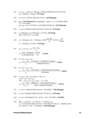 Pressure Measurement 21
3.41 pair = pA − γo(64 in) = 180 psig − (0.9)(62.4 lb/ft3
)(64 in)(1 ft3
/1728 in3
)
pair = 180 psig − 2.08 psi = 177.9 psig
3.42 pi = γh = (1.15)(9.81 kN/m3
)(0.375 m) = 4.23 kPa(gage)
3.43 patm = 24.77 kPa(abs) By interpolation - App. E: γm = (13.54)9.81 kN/m3
γm = 132.8 kN/m3
pB = patm + γh = 24.77 kPa + (132.8 kN/m3
)(0.325 m) = 67.93 kPa(abs)
3.44 p = γh = (0.95)(62.4 lb/ft3
)(28.5 ft)(1 ft2
/144 in2
) = 11.73 psig
3.45 p = 50.0 psig + γh = 50.0 psig + 11.73 psi = 61.73 psig
(See 3.44 for γh = 11.73 psig)
3.46 p = −10.8 psig + γh = −10.8 psig + (0.95)
2
23
(62.4 lb) 1 ft
6.25 ft
144 inft
× ×
p = −10.8 psig + 2.57 psi = −8.23 psig
3.47 ptop + γoh = pbot : h =
bot top
o
p p
γ
−
3 2
2 2
(35.5 30.0)lb ft 144 in
in (0.95)(62.4 lb) ft
h=
−
× = 13.36 ft
3.48 0 + γoho + γwhw = pbot
2 3
bot
3
52.3 kN/ m (9.81kN /m )(2.80 m)
=
(0.86)(9.81kN /m )
ww
o
o
hp
=h
γ
γ
− −
= 2.94 m
3.49 0 + γoho + γwhw = pbot
2 3
bot
3
125.3 kN /m (0.86)(9.81kN /m )(6.90 m)
=
9.81kN /m
o o
w
w
p h
=h
γ
γ
− −
= 6.84 m
3.50 0 + γoh1 + γwh2 = pbot; but h1 = 18.0 − h2
γo(18 − h2) + γwh2 = pbot
18γo − γoh2 + γwh2 = pbot = h2(γw − γo) + 18γo
[ ]
2 3
bot
2 3
18 158 kN /m (18 m)(.86)(9.81kN /m )
=
9.81 (0.86)(9.81) kN /m
o
w o
p
h
γ
γ γ
− −
=
− −
= 4.47 m
3.51 p = γh = (1.80)(9.81 kN/m3
)(4.0 m) = 70.6 kN/m2
= 70.6 kPa(gage)
3.52 p = γh = (0.89)(62.4 lb/ft3
)(32.0 ft)(1 ft2
/144 in2
) = 12.34 psig
3.53 p = γh = (10.0 kN/m3
)(11.0 × 103
m) = 110 × 103
kN/m2
= 110 MPa
0
3.54 pa tm + γm(.457 m) − γw(1.381 m) − γG (0.50 m) = pair
pair = (13.54)(9.81 kN/m3
)(.457 m) − (9.81 kN/m3
)(1.381 m) − (.68)(9.81)(.50)
pair = (60.70 − 13.55 − 3.34) kN/m2
= 43.81 kPa(gage)
 