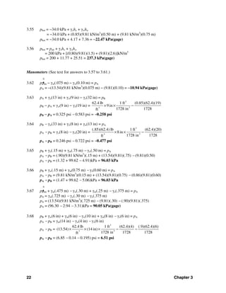 22 Chapter 3
3.55 pbot = −34.0 kPa + γoho + γwhw
= −34.0 kPa + (0.85)(9.81 kN/m3
)(0.50 m) + (9.81 kN/m3
)(0.75 m)
pbot = −34.0 kPa + 4.17 + 7.36 = −22.47 kPa(gage)
3.56 pbot = pair + γoho + γwhw
= 200 kPa + [(0.80)(9.81)(1.5) + (9.81)(2.6)]kN/m2
pbot = 200 + 11.77 + 25.51 = 237.3 kPa(gage)
Manometers (See text for answers to 3.57 to 3.61.)
0
3.62 pa tm − γm(.075 m) − γw(0.10 m) = pA
pA = −(13.54)(9.81 kN/m3
)(0.075 m) − (9.81)(0.10) = −10.94 kPa(gage)
3.63 pA + γo(13 in) + γw(9 in) − γo(32 in) = pB
pB − pA = γw(9 in) − γo(19 in) =
3
33
62.4 lb 1 ft (0.85)(62.4)(19)
9 in
1728 in 1728ft
× × −
pB − pA = 0.325 psi − 0.583 psi = −0.258 psi
3.64 pB − γw(33 in) + γo(8 in) + γw(13 in) = pA
pA − pB = γo(8 in) − γw(20 in) =
3
33
(.85)(62.4) lb 1 ft (62.4)(20)
8in
1728 in 1728ft
× × −
pA − pB = 0.246 psi − 0.722 psi = −0.477 psi
3.65 pB + γo(.15 m) + γm(.75 m) − γw(.50 m) = pA
pA − pB = (.90)(9.81 kN/m3
)(.15 m) + (13.54)(9.81)(.75) − (9.81)(0.50)
pA − pB = (1.32 + 99.62 − 4.91)kPa = 96.03 kPa
3.66 pB + γw(.15 m) + γm(0.75 m) − γo(0.60 m) = pA
pA − pB = (9.81 kN/m3
)(0.15 m) + (13.54)(9.81)(0.75) − (0.86)(9.81)(0.60)
pA − pB = (1.47 + 99.62 − 5.06)kPa = 96.03 kPa
0
3.67 pa tm + γm(.475 m) − γw(.30 m) + γm(.25 m) − γo(.375 m) = pA
pA = γm(.725 m) − γw(.30 m) − γo(.375 m)
pA = (13.54)(9.81 kN/m3
)(.725 m) − (9.81)(.30) − (.90)(9.81)(.375)
pA = (96.30 − 2.94 − 3.31)kPa = 90.05 kPa(gage)
3.68 pB + γw(6 in) + γm(6 in) − γw(10 in) + γm(8 in) − γo(6 in) = pA
pA − pB = γm(14 in) − γw(4 in) − γo(6 in)
pA − pB =
3
33
62.4 lb 1 ft (62.4)(4) (.9)(62.4)(6)
(13.54) (14 in)
1728 in 1728 1728ft
× × × − −
pA − pB = (6.85 − 0.14 − 0.195) psi = 6.51 psi
 